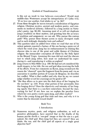 Symbols of Transformation 31
Is this not an insult to true believers everywhere? Would most
middle-class Westerners accept his interpretation of I John 4:12,
"If we love one another, God abides in us" (p. 86)?
27. From these thoughts he moves toward a consideration of Egyptian
religion, Christian mystics, ancient and modern poetry, and com-
ments on medieval alchemy, followed by a long section on Nietz-
sche's poetry (pp. 86-99). Assuming most of us will not duplicate
Jung's erudition on these matters, and granting him the accuracy
of rendition and assignment, w e can ask: W h y pursue this curious
path? W h y pursue these themes across so many divergent roads
and in such strikingly dissimilar texts and authors?
28. This question takes on added force when w e read that one of his
sickest patients reported a fantasy of the sun having a penis out of
which the wind arose. Jung has no embarrassment in relating this
obscene idea to one of the great and noble themes of Christian
religion: the immaculate conception of Christ by the Holy Spirit
in the Blessed Virgin. Assuming this m a n did not read the obscure
text to which Jung refers, how must w e understand his repro-
ducing it—and reproducing it within an asylum?
29. Jung returns to Miss Miller on p. 109. H e had not yet considered the
moth imagery in her title, the sun and god ideas receiving the bulk
of his efforts. From her comments on Byron, Jung reconstructs the
reason she "chanced" upon the fragment from his poem and, via an
association to another portion of Cyrano de Bergerac, he describes
her conflict. What is that conflict and why does he say w e cannot
judge whether or not her yearnings are for good or ill?
30. "She thus allows us to peer into the dark abyss of her longing for
the sun-hero" (p. 110). From what portion of her personality does
this longing derive? Does the objectivity and intensity of her long-
ing signify that there is a sun-hero somewhere, beyond the stars,
waiting for her? If not, how can we explain the peculiar force
which her own poetry exerts upon Jung, and other readers?
31. W h o is the young dying god that sinks and rises, and why is it in
winter that he descends toward death?
Book Two
I. Introduction
32. Numerous mystics, poets, and religious authorities, as well as
primitive philosophers, have asserted that in the depths of the
human psyche dwells a "sun-god" image or that the sun is a god,
indeed, the chief god. Does Jung feel they are correct? H o w are
libido, the sun, and the chief god all aspects of a single great
objective fact?
 