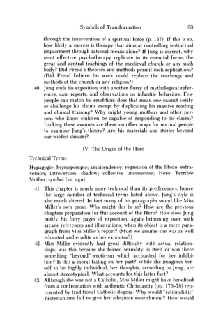 Symbols of Transformation 33
through the intervention of a spiritual force (p. 157). If this is so,
how likely a success is therapy that aims at controlling instinctual
impairment through rational means alone? If Jung is correct, why
must effective psychotherapy replicate in its essential forms the
great and central teachings of the medieval church or any such
body? Did Freud's theories and methods permit such replications?
(Did Freud believe his work could replace the teachings and
methods of the church or any religion?)
40. Jung ends his exposition with another flurry of mythological refer-
ences, case reports, and observations on infantile behaviors. F e w
people can match his erudition: does that mean one cannot verify
or challenge his claims except by duplicating his massive reading
and clinical training? W h y might young mothers and other per-
sons who know children be capable of responding to his claims?
Lacking these avenues are there no other ways for normal people
to examine Jung's theory? Are his materials and stories beyond
our wildest dreams?
IV The Origin of the Hero
Technical Terms
Hypagogic; hypnopompic; ambitendency; regression of the libido; extra-
version; introversion; shadow; collective unconscious; Hero; Terrible
Mother; symbol (vs. sign).
41. This chapter is much more technical than its predecessors; hence
the large number of technical terms listed above. Jung's style is
also much altered. In fact many of his paragraphs sound like Miss
Miller's own prose. W h y might this be so? H o w are the previous
chapters preparation for this account of the Hero? H o w does Jung
justify his forty pages of exposition, again brimming over with
arcane references and illustrations, when its object is a mere para-
graph from Miss Miller's report? (Must we assume she was as well
educated and erudite as her expositor?)
42. Miss Miller evidently had great difficulty with actual relation-
ships; was this because she feared sexuality in itself or was there
something "beyond" eroticism which accounted for her inhibi-
tion? Is this a moral failing on her part? While she imagines her-
self to be highly individual, her thoughts, according to Jung, are
almost stereotypical. What accounts for this latter fact?
43. Although she was not a Catholic, Miss Miller might have benefited
from a confrontation with authentic Christianity (pp. 176-78) rep-
resented by traditional Catholic dogma. W h y would "rationalistic'
Protestantism fail to give her adequate nourishment? H o w would
 