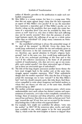 Symbols of Transformation 37
author of Hamlet, provides us the justification to make such out-
landish comparisons?
59. Miss Miller is a young woman; her hero is a young man. W h y
does this not argue against Jung's claim that the hero represents
an aspect of Miss Miller's own psyche? If we say the masculine
hero represents a masculine part of Miss Miller's psyche, are we
thereby ruling out the possibility that men might also create fan-
tasies of a masculine hero? Can men be wounded by their own
arrows as well? And if so, why does it follow that such suffering
may not be merely neurotic? H o w does the presence of arche-
typal fantasies signify the sufferings of an age or a whole nation
rather than an individual? (Cf. Jung's many comments on Nietz-
sche and Wagner.)
60. " the constellated archetype is always the primordial image of
the need of the moment" (p. 293-94). Given this claim, how
would Jung understand or explain the rise and authority given to
Freud's discoveries in the late nineteenth century? W h y should
we, therefore, pay special attention to Freud's religious back-
ground? And, in the same way, how would Jung understand the
rise of his own archetypal psychology at this time and in this
way? If the collective unconscious is the home of all potential
symbols of transformation, why does not every age or eon exem-
plify each symbol equally? (Are there introverted ages of history
just as there are introverted ages of individuals?)
61. The title of this long chapter announces another heroic theme: the
hero must struggle back to the mother and, at the same time,
struggle against complete regression. W h y ? What unthinkable
danger does the mother represent? W h y does the fear of living an
actual life encourage one to turn "inward"? Is this Miss Miller's
fate? And why should romantic poets, like John Keats, find them-
selves compelled to write about dangerous and fateful mothers to
w h o m they are drawn yet who are, at the same time, dreadful
and devouring (p. 298)?
62. The mother archetype appears in numerous guises, which seems
understandable since each culture has distinct customs and repre-
sentations of maternity, yet it also evokes completely contradictory
feelings: those of immense and deep attraction, and the contrary
ones of fear and horror. Does this or any other archetype exert "feel-
ings" toward the ego? If not, how can w e account for the tremen-
dous feelings they evoke in those who approach them?
63. For example, how might one symbolize the phrase, "entry into
the mother" (p. 301)? Of the numerous jokes, myths, and rendi-
tions available to one, which appear to be the most powerful?
That is, which evoke the most laughter or horror or disgust? H o w
 