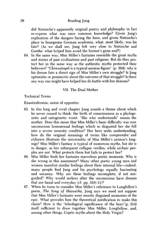 38 Reading Jung
did Nietzsche's apparently original poetry and philosophy in fact
re-express what was once c o m m o n knowledge? Given Jung's
explication of the dangers facing the hero, and given Nietzsche's
place in bourgeoise German academia, what, most likely, was his
fate? (As w e shall see, Jung felt very close to Nietzsche and
Goethe: what helped him avoid the former's grim end?)
64. In the same way, Miss Miller's fantasies resemble the great myths
and stories of past civilizations and past religions. But do they pro-
tect her in the same way as the authentic myths protected their
believers? "Chiwantopel is a typical animus-figure' (p. 304): why is
his dream fate a direct sign of Miss Miller's own struggle? Is Jung
optimistic or pessimistic about the outcome of that struggle? Is there
any way one might have helped her do battle with her demons?
VII. The Dual Mother
Technical Terms
Enantiodromia; union of opposites.
65. In this long and vivid chapter Jung sounds a theme about which
he never ceased to think: the birth of consciousness as a phyloge-
netic and ontogenetic event. "She who understands" means the
mother. Does this mean that Miss Miller's basic difficulty was over
unconscious homosexual feelings which so disgusted her she fell
into a severe neurotic condition? Her hero seeks understanding;
how do the original meanings of terms like comprendre and
erfassen illustrate the universality of Miss Miller's animus's long-
ings? Miss Miller's fantasy is typical of numerous myths, but she is
in danger, as her subsequent collapse verifies, while archaic peo-
ples are not. What protects them but fails to protect her?
66. Miss Miller finds her fantasies marvelous poetic moments. W h y is
she wrong in this assessment? Many other poetic young men and
w o m e n manifest similar feelings about their internal life—indeed,
many people find Jung and his psychology equally fascinating
and uncanny. W h y are these feelings incomplete, if not mis-
guided? W h y would seekers after the unconscious have dreams
that are banal and everyday (cf. pp. 310-11)?
67. W h e n he turns to consider Miss Miller's reference to Longfellow's
poem, The Song of Hiawatha, Jung says w e need not suppose
that Miss Miller's fantasies were merely disguised memories of the
epic. What provides him the theoretical justification to make this
claim? H o w is the "teleological significance of the hero"(p. 314)
itself sufficient to draw together Miss Miller, Longfellow, and,
among other things, Coptic myths about the Holy Virgin?
 