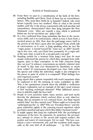 Symbols of Transformation 39
68. From there we pass to a consideration of the birth of the hero,
including Buddha and Christ. Each of them has an extraordinary
history. W h y must their births be so fantastic? Indeed, why must
heroes typically have two mothers? W h o or what is the second
mother, and why is she always represented with such peculiar and
extraordinary characteristics? H o w does Jung interpret the N e w
Testament verse, "After m e cometh a m a n which is preferred
before me: for he was before me' (John 1:30)?
69. In a few condensed lines Jung assimilates the hero to the uncon-
scious child, and it to consciousness, which in turn is born from a
mystical power (p. 323). H o w does the god-image renew itself in
the process of the hero's quest after his origins? From which side
of consciousness, as it were, is Jung speaking when he says the
"virgin anima" is turned toward the "inner sun" (p. 323)? Accord-
ing to this view, why was Christ born necessarily of a virgin and,
at the same time, is said to be a son god and a sun god?
70. Standing outside for a moment from Jung's text, how do most
people understand the process by which they emerged from noth-
ingness, prior to their conception, to the fully conscious being
they are now? Is ordinary consciousness an entirely coherent state
of mind? Is that state ever threatened by dissolution or attack
from within? If consciousness developed over time, both within
the species and within the individual, might it also retrogress to
the pieces or parts of which it is composed? What feelings does
such regression arouse?
71. Jung reports that a patient responded with much uneasiness when
he explained to her the meaning of water symbolism (p. 326).
W h y is her spontaneous remark about the jellyfish a verification
of Jung's explanation and an example of the ego's usual response
to first touching archetypal elements? What additional associa-
tions to jellyfish might she have had?
72. People in overt psychotic states, many mystics, and most myths
describe the phantasms which confront them as real, objective,
things, like sea monsters or evil, external forces. Are these reports
entirely false? Are they entirely true? Where ought w e to locate the
"anthropoid psyche" (p. 328)? W h y are "Freudian theory" and reli-
gious authorities aghast at the yearning toward regression which
psychotics manifest and upon which Miss Miller's fantasies touch?
73. It might appear that Jung has explicated fully the psychological
dimension of the hero: he represents, by projection, the personal-
ity's attempt to return to the sacred and original mother—the
mother and source of consciousness. Yet w e read, "The hero sym-
bolizes a man's unconscious self, and this manifests itself empiri-
cally as the sum total of all archetypes " (p. 333). Does this
 