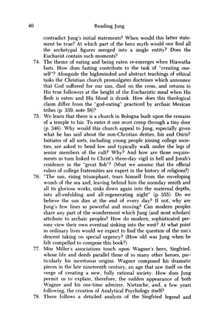 40 Reading Jung
contradict Jung's initial statements? When would this latter state-
ment be true? At which part of the hero myth would one find all
the archetypal figures merged into a single entity? Does the
Eucharist contain such moments?
74. The theme of eating and being eaten re-emerges when Hiawatha
fasts. H o w does fasting contribute to the task of "creating one-
self"? Alongside the highminded and abstract teachings of ethical
tasks the Christian church promulgates doctrines which announce
that God suffered for our sins, died on the cross, and returns to
His true followers at the height of the Eucharistic meal when His
flesh is eaten and His blood is drunk. H o w does this theological
claim differ from the "god-eating" practiced by archaic Mexican
tribes (p. 339, note 58)?
75. W e learn that there is a church in Bologna built upon the remains
of a temple to Isis. To enter it one must creep through a tiny door
(p. 346). W h y would this church appeal to Jung, especially given
what he has said about the non-Christian deities, Isis and Osiris?
Initiates of all sorts, including young people joining college socie-
ties, are asked to bend low and typically walk under the legs of
senior members of the cult? W h y ? And how are those require-
ments in turn linked to Christ's three-day vigil in hell and Jonah's
residence in the "great fish"? (Must w e assume that the official
rulers of college fraternities are expert in the history of religions?)
76. "The sun, rising triumphant, tears himself from the enveloping
w o m b of the sea and, leaving behind him the noonday zenith and
all its glorious works, sinks down again into the maternal depths,
into all-enfolding and all-regenerating night" (p. 355). D o we
believe the sun dies at the end of every day? If not, why are
Jung's few lines so powerful and moving? Can modern peoples
share any part of the wonderment which Jung (and most scholars)
attribute to archaic peoples? H o w do modern, sophisticated per-
sons view their own eventual sinking into the west? At what point
in ordinary lives would w e expect to find the question of the sun's
descent taking on special urgency? (How old was Jung when he
felt compelled to compose this book?)
77. Miss Miller's associations touch upon Wagner's hero, Siegfried,
whose life and deeds parallel those of so many other heroes, par-
ticularly his incestuous origins. Wagner composed his dramatic
pieces in the late nineteenth century, an age that saw itself on the
verge of creating a new, fully rational society. H o w does Jung
permit us to explain, therefore, the sudden appearance of both
Wagner and his one-time admirer, Nietzsche, and, a few years
following, the creation of Analytical Psychology itself?
78. There follows a detailed analysis of the Siegfried legend and
 