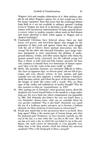 Symbols of Transformation 41
Wagner's rich and complex elaborations of it. Most ordinary peo-
ple do not adore Wagner's operas; few in fact would care to fol-
low Jung's exposition. Does that mean that the archetypal themes
Jung finds in it are not available to ordinary persons? Lacking
access to Wagner are most of us therefore cut off from authentic
contact with unconscious representations? If Jung's general theory
is correct, where in modern, popular culture must w e find themes
and stories identical to those which appear in Wagner and in
classical mythology?
79. Uneducated Christians have believed always there are dark
forces, evil powers, and anti-Christ figures who struggle for the
possession of their souls and against w h o m they must struggle
with the aid of Christ's direct spiritual intervention. Are they
wrong? O n the other side educated Christians, since Jung's time,
have denigrated as mere superstitions the plethora of under-
ground demons, witches, and other satanicfigureswith w h o m the
peasant seemed overly concerned. Are the cultured wrong too?
H o w is Christ, as fully God and fully human, precisely the hero
who combines in himself these two dimensions of human experi-
ence? H o w is he the "ruler of the inner world" (p. 368)?
80. Myths, like psychotic fantasies, are extremely difficult to follow;
they have no apparent logic, no obvious point, and are full of gro-
tesque and even obscene actions. In fact, persons and gods
typically turn into their opposites: a mother becomes a destroyer,
death becomes rebirth, and Christ the giver of life becomes Christ
the bringer of death (He comes with a sword). W h y are these
signs of the vitality and authenticity of mythic thought? W h y do
they manifest so often an "enantiodromia" (p. 375)?
81. After quoting one of Nietzsche's more gruesome stories, about the
shepherd who found himself bitten in the mouth by a huge snake,
Jung says this was a fatal case where compensation was impossible
(p. 380). Did Nietzsche also believe the case was fatal? Since it
was Nietzsche's dream-vision, what can w e conclude about his
own psychic condition? W a s it also fatal? (Nietzsche was raised
the son of a Lutheran pastor and grew up to become a brilliant
classicist; are these elements of introversion or extraversion?)
82. Freud once stated that in the unconscious there is no death. Does
Jung agree? What is the mortal part of human beings and what
the immortal part? Primitives, w e have learned, typically say the
end of the day is a time when the "sun dies in the west.' But no
one has ever seen a day in which the sun failed to rise in the east.
Hence, the myth cannot be historically or even plausibly true.
What then is the deep anxiety which lies behind this universal
mytheme? W h y is the dying god so often a sun-god?
 