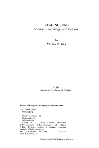 R E A D I N G J U N G
Science, Psychology, and Religion
by
Volney P. G a y
©1984
American Academy of Religion
Library of Congress Cataloging in Publication Data
Gay, Volney Patrick.
Reading Jung.
(Studies in religion ; 34)
Bibliography: p.
Includes Index.
1. Jung, C. G. (Carl Gustav), 1875-1961.
2. Psychoanalysis. 3. Psychoanalysis and religion.
I. Title. II. Series: Studies in religion (American
Academy of Religion) ; no. 34.
BF173.J85G38 1984 150.19'54 84-1322
ISBN 0-89130-731-1
Printed in the United States of America
 