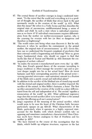 Symbols of Transformation 43
87. The central theme of sacrifice emerges in Jung's condensed state-
ment, "To the extent that the world and everything in it is a prod-
uct of thought, the sacrifice of libido that strives back to the past
necessarily results in the creation of the world" (p. 415). What
does this mean? H e refers to a Vedic h y m n and then describes the
original state of unconscious, undifferentiated being, a union of
mother and child. In such a state where is individual conscious-
ness as w e know it? If individual consciousness requires differenti-
ation from the mother (or mother-environment matrix), why is
the yearning for reunion with her (or Her) so dangerous and
therefore so frightening?
88. "The world comes into being when m a n discovers it. But he only
discovers it when he sacrifices his containment in the primal
mother, the original state of unconsciousness" (p. 417). Given this,
how can w e understand the frequent complaint of psychotics that
their external world is fragmenting and dissolving? More so, given
Jung's fundamental claim, why should w e expect to find that
myths like that of Tiamat and Marduk (p. 415) dominate the cos-
mogonies of archaic cultures?
89. "In reality the neurosis is manufactured anew every day" (p. 420).
W h y does Freud's general theory of the neuroses (according to
Jung's rendition) in effect massage the neurotic's ego and so pre-
vent deeper insight into his or her actual fears? H o w do incest
fantasies (and their corresponding anxieties of the primal scene—
viewing parental intercourse—and castration) amount to a fixation
of the libido onto a purely sexual and individual plane?
90. In addition to the sacrifice of the libidinal aim of reunifying oneself
with the eternal and original mother, there is another required: the
sacrifice of the animal, in Miss Miller's fantasies, a horse. The first
sacrifice amounted to the creation of the world (as a place differen-
tiated from the self and independent of it). The second "signifies a
renunciation of the world" (p. 421). What additional regressive
stage does this second sacrifice allow us to reach? H o w is the animal
sacrifice the offering up of one's animal nature?
91. Jung's exposition of the meaning of the animal sacrifice, which
would seem to lie near the heart of the Christian faith, becomes
particularly opaque on pp. 424-25. What characteristics of the
libido, particularly when it operates in a highly regressed state,
account for the fluidity with which distinct symbols take on
opposing and sometimes contradictory characteristics? Does Chris-
tian myth have themes analogous to that of Pentheus and his
mother (p. 425)?
92. " W e have learned in the course of this investigation that the
libido, which builds up religious structures, regresses in the last
 