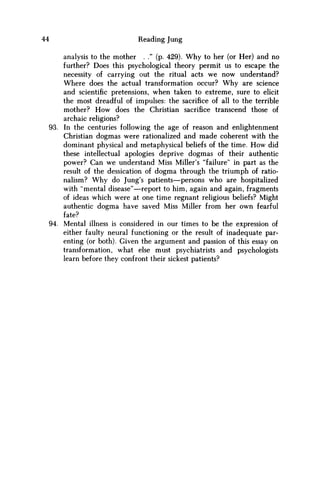 44 Reading Jung
analysis to the mother . ." (p. 429). Why to her (or Her) and no
further? Does this psychological theory permit us to escape the
necessity of carrying out the ritual acts w e now understand?
Where does the actual transformation occur? W h y are science
and scientific pretensions, when taken to extreme, sure to elicit
the most dreadful of impulses: the sacrifice of all to the terrible
mother? H o w does the Christian sacrifice transcend those of
archaic religions?
93. In the centuries following the age of reason and enlightenment
Christian dogmas were rationalized and made coherent with the
dominant physical and metaphysical beliefs of the time. H o w did
these intellectual apologies deprive dogmas of their authentic
power? Can w e understand Miss Miller's "failure" in part as the
result of the dessication of dogma through the triumph of ratio-
nalism? W h y do Jung's patients—persons w h o are hospitalized
with "mental disease"—report to him, again and again, fragments
of ideas which were at one time regnant religious beliefs? Might
authentic dogma have saved Miss Miller from her own fearful
fate?
94. Mental illness is considered in our times to be the expression of
either faulty neural functioning or the result of inadequate par-
enting (or both). Given the argument and passion of this essay on
transformation, what else must psychiatrists and psychologists
learn before they confront their sickest patients?
 