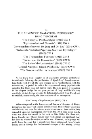 Ill
T H E A D V E N T O F A N A L Y T I C A L P S Y C H O L O G Y :
BASIC T H E O R E M S
"The Theory of Psychoanalysis" (1913) C W 4
"Psychoanalysis and Neurosis" (1916) C W 4
'Correspondence between Dr. Jung and Dr. Loy" (1914) C W 4
"Prefaces to 'Collected Papers on Analytical Psychology'"
(1916) C W 4
"The Transcendent Function" (1916) C W 8
"Instinct and the Unconscious" (1919) C W 8
"The Role of the Unconscious" (1918) C W 10
"General Aspects of Dream Psychology' (1916) C W 8
"The Structure of the Unconscious" (1916) C W 7
As w e learn from chapter six of Memories, Dreams, Reflections,
immediately following the publication of Symbols of Transformation,
Jung broke with Freud. H e then plunged into a "confrontation with the
unconscious," a period in which he experienced many psychotic-like
episodes. But these were not barren years. The nine papers w e consider
in this chapter bridge the two great periods of Jung's middle life: they
constitute his intellectual struggle to distinguish himself from Freud and
to establish, scientifically, the basic theorems of his own system.
"The Theory of Psychoanalysis" (1913) CW 4
When compared to the fireworks and drama of Symbols of Trans-
formation, this essay will appear almost prosaic. It is certainly academic
and didactic: w e miss the intense, even idiosyncratic, force which Jung
expended upon his masterpiece. However, this 1913 essay states clearly
what was often left unsaid in the book on Miss Miller. For those w h o
know Freud's early theory Jung's essay will appear less significant than
for those to w h o m the entire period is new. However, both groups will
profit from the essay for it reveals h o w Jung understood Freud's basic
theory and it conveys his fundamental critique of that theory. (Freud
 