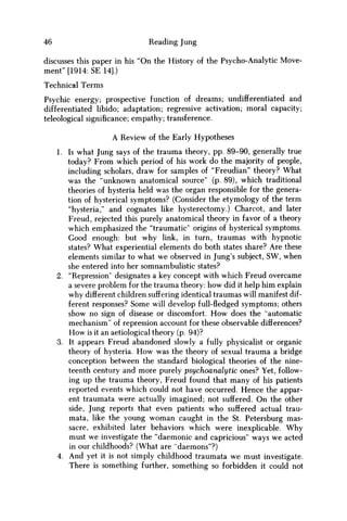 46 Reading Jung
discusses this paper in his "On the History of the Psycho-Analytic Move-
ment" [1914: SE 14].)
Technical Terms
Psychic energy; prospective function of dreams; undifferentiated and
differentiated libido; adaptation; regressive activation; moral capacity;
teleological significance; empathy; transference.
A Review of the Early Hypotheses
1. Is what Jung says of the trauma theory, pp. 89-90, generally true
today? From which period of his work do the majority of people,
including scholars, draw for samples of "Freudian" theory? What
was the "unknown anatomical source" (p. 89), which traditional
theories of hysteria held was the organ responsible for the genera-
tion of hysterical symptoms? (Consider the etymology of the term
"hysteria," and cognates like hysterectomy.) Charcot, and later
Freud, rejected this purely anatomical theory in favor of a theory
which emphasized the "traumatic" origins of hysterical symptoms.
Good enough: but why link, in turn, traumas with hypnotic
states? What experiential elements do both states share? Are these
elements similar to what w e observed in Jung's subject, S W , when
she entered into her somnambulistic states?
2. "Repression" designates a key concept with which Freud overcame
a severe problem for the trauma theory: how did it help him explain
why different children suffering identical traumas will manifest dif-
ferent responses? Some will develop full-fledged symptoms; others
show no sign of disease or discomfort. H o w does the "automatic
mechanism" of repression account for these observable differences?
H o w is it an aetiological theory (p. 94)?
3. It appears Freud abandoned slowly a fully physicalist or organic
theory of hysteria. H o w was the theory of sexual trauma a bridge
conception between the standard biological theories of the nine-
teenth century and more purely psychoanalytic ones? Yet, follow-
ing up the trauma theory, Freud found that many of his patients
reported events which could not have occurred. Hence the appar-
ent traumata were actually imagined; not suffered. O n the other
side, Jung reports that even patients who suffered actual trau-
mata, like the young w o m a n caught in the St. Petersburg mas-
sacre, exhibited later behaviors which were inexplicable. W h y
must we investigate the "daemonic and capricious" ways w e acted
in our childhoods? (What are "daemons"?)
4. And yet it is not simply childhood traumata w e must investigate.
There is something further, something so forbidden it could not
 