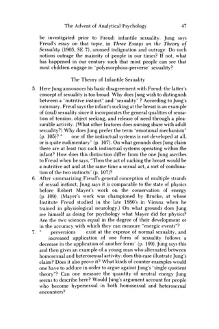 The Advent of Analytical Psychology 47
be investigated prior to Freud: infantile sexuality. Jung says
Freud's essay on that topic, in Three Essays on the Theory of
Sexuality (1905, SE 7), aroused indignation and outrage. D o such
notions outrage the majority of people in our times? If not, what
has happened in our century such that most people can see that
most children engage in "polymorphous-perverse" sexuality?
The Theory of Infantile Sexuality
5. Here Jung announces his basic disagreement with Freud: the latter's
concept of sexuality is too broad. W h y does Jung wish to distinguish
between a "nutritive instinct" and "sexuality" ? According to Jung's
summary, Freud says the infant's sucking at the breast is an example
of (oral) sexuality since it incorporates the general qualities of sensa-
tion of tension, object seeking, and release of need through a plea-
surable activity. (What other features does nursing share with adult
sexuality?) W h y does Jung prefer the term "emotional mechanism"
(p. 105)? " one of the instinctual systems is not developed at all,
or is quite rudimentary" (p. 107). O n what grounds does Jung claim
there are at least two such instinctual systems operating within the
infant? H o w does this distinction differ from the one Jung ascribes
to Freud when he says, "Then the act of sucking the breast would be
a nutritive act and at the same time a sexual act, a sort of combina-
tion of the two instincts" (p. 107)?
6. After summarizing Freud's general conception of multiple strands
of sexual instinct, Jung says it is comparable to the state of physics
before Robert Mayer's work on the conservation of energy
(p. 109). (Mayer's work was championed by Brucke, at whose
Institute Freud studied in the late 1880's in Vienna when he
trained in physiological neurology.) O n what grounds does Jung
see himself as doing for psychology what Mayer did for physics?
Are the two sciences equal in the degree of their development or
in the accuracy with which they can measure "energic events"?
7. " perversions exist at the expense of normal sexuality, and
increased application of one form of sexuality follows a
decrease in the application of another form (p. 109). Jung says this
and then gives an example of a young m a n who alternated between
homosexual and heterosexual activity: does this case illustrate Jung's
claim? Does it also prove it? What kinds of counter examples would
one have to adduce in order to argue against Jung's "single quotient
theory"? Can one measure the quantity of neutral energy Jung
seems to describe here? Would Jung's argument account for people
who become hypersexual in both homosexual and heterosexual
encounters?
 