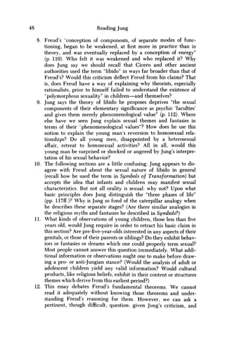 48 Reading Jung
8. Freud's "conception of components, of separate modes of func-
tioning, began to be weakened, atfirstmore in practice than in
theory, and was eventually replaced by a conception of energy"
(p. 110). W h o felt it was weakened and w h o replaced it? W h y
does Jung say w e should recall that Cicero and other ancient
authorities used the term "libido" in ways far broader than that of
Freud's? Would this criticism deflect Freud from his claims? That
is, does Freud have a way of explaining why theorists, especially
rationalists, prior to himself failed to understand the existence of
"polymorphous sexuality" in children—and themselves?
9. Jung says the theory of libido he proposes deprives "the sexual
components of their elementary significance as psychic 'faculties'
and gives them merely phenomenological value" (p. 112). Where
else have w e seen Jung explain sexual themes and fantasies in
terms of their "phenomenological values"? H o w does he use this
notion to explain the young m a n s reversion to homosexual rela-
tionships? D o all young men, disappointed by a heterosexual
affair, retreat to homosexual activities? All in all, would this
young m a n be surprised or shocked or angered by Jung's interpre-
tation of his sexual behavior?
10. The following sections are a little confusing: Jung appears to dis-
agree with Freud about the sexual nature of libido in general
(recall how he used the term in Symbols of Transformation) but
accepts the idea that infants and children m a y manifest sexual
characteristics. But not all orality is sexual: why not? Upon what
basic principles does Jung distinguish the "three phases of life"
(pp. 117ff.)? W h y is Jung so fond of the caterpillar analogy when
he describes these separate stages? (Are there similar analogies in
the religious myths and fantasies he described in Symbols?)
11. What kinds of observations of young children, those less than five
years old, would Jung require in order to retract his basic claim in
this section? Are pre-five-year-olds interested in any aspects of their
genitals, or those of their parents or siblings? D o they exhibit behav-
iors or fantasies or dreams which one could properly term sexual?
Most people cannot answer this question immediately. What addi-
tional information or observations ought one to make before draw-
ing a pro- or anti-Jungian stance? (Would the analysis of adult or
adolescent children yield any valid information? Would cultural
products, like religious beliefs, exhibit in their content or structures
themes which derive from this earliest period?)
12. This essay debates Freud's fundamental theorems. W e cannot
read it adequately without knowing those theorems and under-
standing Freud's reasoning for them. However, w e can ask a
pertinent, though difficult, question: given Jung's criticism, and
 