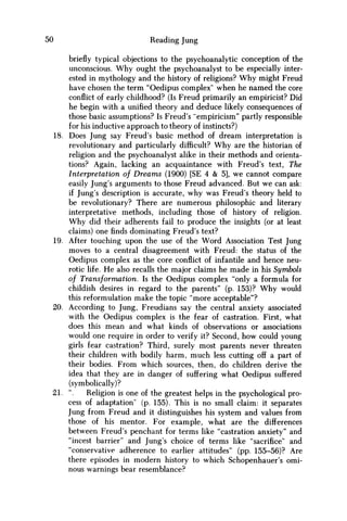 50 Reading Jung
briefly typical objections to the psychoanalytic conception of the
unconscious. W h y ought the psychoanalyst to be especially inter-
ested in mythology and the history of religions? W h y might Freud
have chosen the term "Oedipus complex' when he named the core
conflict of early childhood? (Is Freud primarily an empiricist? Did
he begin with a unified theory and deduce likely consequences of
those basic assumptions? Is Freud's "empiricism" partly responsible
for his inductive approach to theory of instincts?)
18. Does Jung say Freud's basic method of dream interpretation is
revolutionary and particularly difficult? W h y are the historian of
religion and the psychoanalyst alike in their methods and orienta-
tions? Again, lacking an acquaintance with Freud's text, The
Interpretation of Dreams (1900) [SE 4 & 5], w e cannot compare
easily Jung's arguments to those Freud advanced. But w e can ask:
if Jung's description is accurate, why was Freud's theory held to
be revolutionary? There are numerous philosophic and literary
interpretative methods, including those of history of religion.
W h y did their adherents fail to produce the insights (or at least
claims) one finds dominating Freud's text?
19. After touching upon the use of the W o r d Association Test Jung
moves to a central disagreement with Freud: the status of the
Oedipus complex as the core conflict of infantile and hence neu-
rotic life. H e also recalls the major claims he made in his Symbols
of Transformation. Is the Oedipus complex "only a formula for
childish desires in regard to the parents" (p. 153)? W h y would
this reformulation make the topic "more acceptable"?
20. According to Jung, Freudians say the central anxiety associated
with the Oedipus complex is the fear of castration. First, what
does this mean and what kinds of observations or associations
would one require in order to verify it? Second, how could young
girls fear castration? Third, surely most parents never threaten
their children with bodily harm, much less cutting off a part of
their bodies. From which sources, then, do children derive the
idea that they are in danger of suffering what Oedipus suffered
(symbolically)?
21. ". Religion is one of the greatest helps in the psychological pro-
cess of adaptation" (p. 155). This is no small claim: it separates
Jung from Freud and it distinguishes his system and values from
those of his mentor. For example, what are the differences
between Freud's penchant for terms like "castration anxiety" and
"incest barrier" and Jung's choice of terms like "sacrifice" and
"conservative adherence to earlier attitudes" (pp. 155-56)? Are
there episodes in modern history to which Schopenhauer's omi-
nous warnings bear resemblance?
 