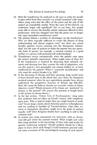 The Advent of Analytical Psychology 53
33. Must the transference be analyzed in all cases in order for people
to gain relief from their neurotic (or actual) anxieties? Like many
others, Jung notes that the office of the priest and the role of the
analyst are remarkably similar. Were the cures of the Church, via
confession, bogus and superficial? Yet, in our time, few people
seem able to receive the benefits which confession offered to their
predecesors: what has changed such that the priest can no longer
rely upon immediate transference cures?
34. The patient obtains a number of advantages via the transference.
W h y are these typically sufficient to create the illusion of deep
understanding and almost magical cure? Are there any actual
benefits patients receive entering into the therapeutic relation-
ship? Are the aims of analysis to make the patient into any partic-
ular kind of person, for example, a rational scientist or a good
mother or a person with profound self-understanding?
35. Transference occurs automatically when the patient casts upon
the analyst infantile expectations. What might some of these be?
If the transference is resolved by dissecting those infantile ele-
ments and showing how they counter the task of adaptation, why
can the analyst's own personality not remain hidden or, at least,
unaffected by the patient? What is "autoerotic mystification" and
why must the analyst forsake it (p. 199)?
36. In his discussion of dreams and their meaning, Jung would seem
to leave himself open to the attack that, once more, he champions
mystical nonsense when he says superstitious peoples have always
understood the prospective function of dreams (pp. 200-201).
Does this mean he believes dreams are accurate visions of future
objective events? Which elements of the future are 'predicted" by
dreams in the present? (We pursue this question at length below
in the section on dream theory.)
37. In the last section, "Future Uses of Psychoanalysis," Jung notes
that medicine had not taken up Freud's science with completely
open arms. W h y is analysis larger than any single branch of medi-
cine? Given Jung's claims about dementia praecox (schizophrenia)
and our reading of Symbols of Transformation, what other sci-
ences or humanistic disciplines might serve the goals of analysis
equally well? Does Religious Studies have anything to add to this
c o m m o n task?
38. In section nine Jung summarizes ten interviews with an eleven-
year-old girl w h o m his assistant treated. What weight and value
does Jung attribute to the knowledge of fairy tales and myths for
persons conducting analyses? (Would medical schools be a likely
place to learn about such things?) Could treatment proceed with-
out some awareness of the psychological meaning of such stories?
 