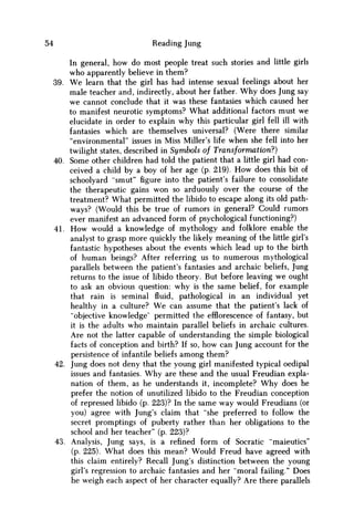 54 Reading Jung
In general, how do most people treat such stories and little girls
w h o apparently believe in them?
39. W e learn that the girl has had intense sexual feelings about her
male teacher and, indirectly, about her father. W h y does Jung say
w e cannot conclude that it was these fantasies which caused her
to manifest neurotic symptoms? What additional factors must we
elucidate in order to explain why this particular girl fell ill with
fantasies which are themselves universal? (Were there similar
"environmental" issues in Miss Miller's life when she fell into her
twilight states, described in Symbols of Transformation?)
40. Some other children had told the patient that a little girl had con-
ceived a child by a boy of her age (p. 219). H o w does this bit of
schoolyard "smut" figure into the patient's failure to consolidate
the therapeutic gains won so arduously over the course of the
treatment? What permitted the libido to escape along its old path-
ways? (Would this be true of rumors in general? Could rumors
ever manifest an advanced form of psychological functioning?)
41. H o w would a knowledge of mythology and folklore enable the
analyst to grasp more quickly the likely meaning of the little girl's
fantastic hypotheses about the events which lead up to the birth
of human beings? After referring us to numerous mythological
parallels between the patient's fantasies and archaic beliefs, Jung
returns to the issue of libido theory. But before leaving w e ought
to ask an obvious question: why is the same belief, for example
that rain is seminal fluid, pathological in an individual yet
healthy in a culture? W e can assume that the patient's lack of
"objective knowledge' permitted the efflorescence of fantasy, but
it is the adults w h o maintain parallel beliefs in archaic cultures.
Are not the latter capable of understanding the simple biological
facts of conception and birth? If so, how can Jung account for the
persistence of infantile beliefs among them?
42. Jung does not deny that the young girl manifested typical oedipal
issues and fantasies. W h y are these and the usual Freudian expla-
nation of them, as he understands it, incomplete? W h y does he
prefer the notion of unutilized libido to the Freudian conception
of repressed libido (p. 223)? In the same way would Freudians (or
you) agree with Jung's claim that "she preferred to follow the
secret promptings of puberty rather than her obligations to the
school and her teacher" (p. 223)?
43. Analysis, Jung says, is a refined form of Socratic "maieutics"
(p. 225). What does this mean? Would Freud have agreed with
this claim entirely? Recall Jung's distinction between the young
girl's regression to archaic fantasies and her "moral failing." Does
he weigh each aspect of her character equally? Are there parallels
 