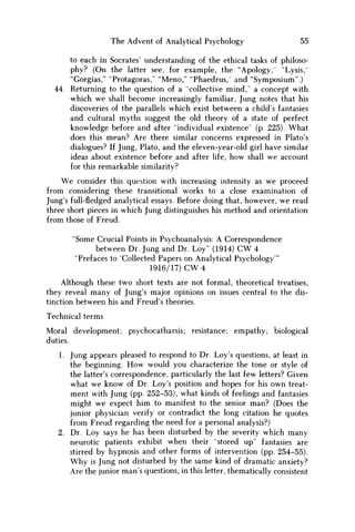 The Advent of Analytical Psychology 55
to each in Socrates' understanding of the ethical tasks of philoso-
phy? (On the latter see, for example, the "Apology, "Lysis,''
"Gorgias," "Protagoras," "Meno," "Phaedrus, and "Symposium".)
44. Returning to the question of a "collective mind," a concept with
which w e shall become increasingly familiar, Jung notes that his
discoveries of the parallels which exist between a child's fantasies
and cultural myths suggest the old theory of a state of perfect
knowledge before and after "individual existence" (p. 225). What
does this mean? Are there similar concerns expressed in Plato's
dialogues? If Jung, Plato, and the eleven-year-old girl have similar
ideas about existence before and after life, how shall w e account
for this remarkable similarity?
We consider this question with increasing intensity as we proceed
from considering these transitional works to a close examination of
Jung's full-fledged analytical essays. Before doing that, however, w e read
three short pieces in which Jung distinguishes his method and orientation
from those of Freud.
"Some Crucial Points in Psychoanalysis: A Correspondence
between Dr. Jung and Dr. Loy" (1914) C W 4
"Prefaces to 'Collected Papers on Analytical Psychology'"
1916/17) C W 4
Although these two short texts are not formal, theoretical treatises,
they reveal many of Jung's major opinions on issues central to the dis-
tinction between his and Freud's theories.
Technical terms
Moral development; psychocatharsis; resistance; empathy; biological
duties.
1. Jung appears pleased to respond to Dr. Loy's questions, at least in
the beginning. H o w would you characterize the tone or style of
the latter's correspondence, particularly the last few letters? Given
what w e know of Dr. Loy's position and hopes for his own treat-
ment with Jung (pp. 252-53), what kinds of feelings and fantasies
might w e expect him to manifest to the senior man? (Does the
junior physician verify or contradict the long citation he quotes
from Freud regarding the need for a personal analysis?)
2. Dr. Loy says he has been disturbed by the severity which many
neurotic patients exhibit when their "stored up" fantasies are
stirred by hypnosis and other forms of intervention (pp. 254-55).
W h y is Jung not disturbed by the same kind of dramatic anxiety?
Are the junior man's questions, in this letter, thematically consistent
 