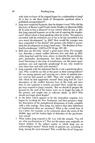 56 Reading Jung
with what we know of his original hopes for a relationship to Jung?
(Is it fair to ask these kinds of therapeutic questions about a
published correspondence?)
3. Jung once employed hypnosis; does he despise it now? W h y did the
discovery of Breuer's and Freud's book (Studies on Hysteria [1895],
SE 2) seem to him a lifesaver? Is Loy correct when he says, p. 261,
that Jung rejected hypnosis yet at the cost of rejecting the transfer-
ence? About w h o m is Jung speaking when he writes, "the analyst is
successful with his treatment just so far as he has succeeded in his
own moral development" (p. 260)? H o w would the younger man
have responded to this dictim? (On persons who failed to accom-
plish this development see Jung's brief essay, "The Realities of Prac-
tical Psychotherapy" [1937] in C W 16 (pp. 327-38).
4. Both m e n use the term "moral" a great many times. For example,
Loy describes a moral conflict between love and duty (p. 263),
while Jung had used the term, above, to describe the psychothera-
pist's personality development. Are these identical uses of the
term? Returning to the issue of transference, are the junior man's
questions rare and especially perplexing? If not, why would he
raise them here and with such intensity?
5. Jung responds with the statement that he is not a practicing physi-
cian. W h y would he say this at this point in their correspondence?
H e was seeing patients and carrying out a form of medical prac-
tice (and he had earned an M D ) . Then why would he abjure a
title which he had apparently earned? Does Jung feel Dr. Loy's
description of the conflict between love of the truth and one's
duty to one's patients is entirely accurate? H o w would the youn-
ger man respond to Jung's remarks, "But w e should ill prepare the
ground for the seed of the future were w e to forget the tasks of
the present, and sought only to cultivate ideals" (p. 267)? W h o
should not forget about Kepler?
6. In the letter which appears to be the immediate response, Loy
begins by invoking the N e w Testament, and then presents a leng-
thy description of the metaphorical dimensions of truth, complete
with a solar analogy. Does Jung, too, believe that clear definitions
of fundamental ideas are necessary? What is the overall tone of
Loy's letter, for example, in his comments about the errors of the
Middle Ages and the tirelessfightof defenders of the psychoana-
lytic school?
7. What makes Jung respond to Dr. Loy with the remark, "You tell
m e what psychoanalysis is"? W a s not the junior m a n originally an
honest student of the subject matter in which Jung was an
acknowledged master? Which kinds of patients are, according to
Jung, among the most tiresome? W h y would they be so? Jung says
 