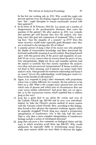 The Advent of Analytical Psychology 57
he has but one working rule (p. 272). Why would this single rule
prevent patients from developing magical expectations? (Is Jung's
tone "fair"; ought therapists to remain emotionally neutral with
their patients?)
8. In his letter of 16 February 1913 Dr. Loy points out a number of
disagreements in the psychoanalytic literature, then raises the
question of the patient's life after analysis (p. 274). Loy remarks
that patients get well because they love the analyst; why does
Jung reject this goal and explanation of treatment? W h y is noth-
ing finer "than the empathy of a neurotic" (p. 277)? Does this
mean neurotics would make especially good therapists since they
are so attuned to the intrapsychic life of others?
9. A popular picture of Jung is that of the mystic seer who plumbed
the depths of transcendent knowledge and there discovered the
fixed and unalterable meaning of sacred symbols. Does Jung himself
agree with this general idea of the power and singularity of sym-
bols? If not, is Loy correct when he worries about the purity of ana-
lytic interpretations. Might not clever and empathic patients read
the analyst so carefully that they merely reproduce the analyst's
own ideas and preconceived interpretations? If dream symbols are
not fixed in their meaning, and if patients can mimic easily their
analyst's style, what grounds the treatment relationship and keeps it
on course? (Given this understanding, would Jung give much cre-
dence to the benefits of self-analysis?)
10. Again, Loy responds to Jung's sober statements with propositions
whose tone is rather different; for example, the last sentence in his
letter on p. 283. What is the younger man's general tone and with
which sorts of persons and which sorts of circumstances does one
come across similar exhortations? And given that, can we specu-
late as to the unconscious reasons which impelled him to address
Jung in this way?
11. Jung has a great deal to say about the virtues and vices of
the Catholic Church (pp. 283-85) and its sway over individuals.
Indeed, he links the Church's ancient method of moral suasion
with the Viennese school (Freud). H o w , according to this linkage,
does Freud in fact advance the repressive traditions against which
he originally struggled? Freud, Jung says, argued a retrogressive
interpretation of transference: why is this only half the story?
That is, why does a more complete interpretation of transference
feelings include a notion of teleological direction?
12. Jung then advances a few comments on biological duties and the
ways in which neurotics avoid them (pp. 286-87). W h y would
adolescents be especially liable to neuroticizing sexual drives,
while more mature adults are more likely to discover the higher
 
