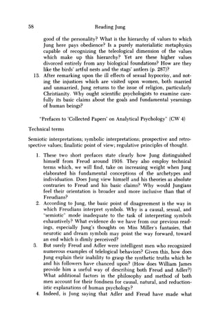 58 Reading Jung
good of the personality? What is the hierarchy of values to which
Jung here pays obedience? Is a purely materialistic metaphysics
capable of recognizing the teleological dimension of the values
which make up this hierarchy? Yet are these higher values
divorced entirely from any biological foundations? H o w are they
like the birds' artful nests and the stags' antlers (p. 287)?
13. After remarking upon the ill effects of sexual hypocrisy, and not-
ing the injustices which are visited upon women, both married
and unmarried, Jung returns to the issue of religion, particularly
Christianity. W h y ought scientific psychologists to examine care-
fully its basic claims about the goals and fundamental yearnings
of human beings?
"Prefaces to 'Collected Papers' on Analytical Psychology" (CW 4)
Technical terms
Semiotic interpretations; symbolic interpretations; prospective and retro-
spective values;finalisticpoint of view; regulative principles of thought.
1. These two short prefaces state clearly how Jung distinguished
himself from Freud around 1916. They also employ technical
terms which, w e will find, take on increasing weight when Jung
elaborated his fundamental conceptions of the archetypes and
individuation. Does Jung view himself and his theories as absolute
contraries to Freud and his basic claims? W h y would Jungians
feel their orientation is broader and more inclusive than that of
Freudians?
2. According to Jung, the basic point of disagreement is the way in
which Freudians interpret symbols. W h y is a causal, sexual, and
"semiotic" mode inadequate to the task of interpreting symbols
exhaustively? What evidence do w e have from our previous read-
ings, especially Jung's thoughts on Miss Miller's fantasies, that
neurotic and dream symbols may point the way forward, toward
an end which is dimly perceived?
3. But surely Freud and Adler were intelligent m e n who recognized
numerous examples of telelogical behaviors? Given this, how does
Jung explain their inability to grasp the synthetic truths which he
and his followers have chanced upon? (How does William James
provide him a useful way of describing both Freud and Adler?)
What additional factors in the philosophy and method of both
m e n account for their fondness for causal, natural, and reduction-
istic explanations of human psychology?
4. Indeed, is Jung saying that Adler and Freud have made what
 