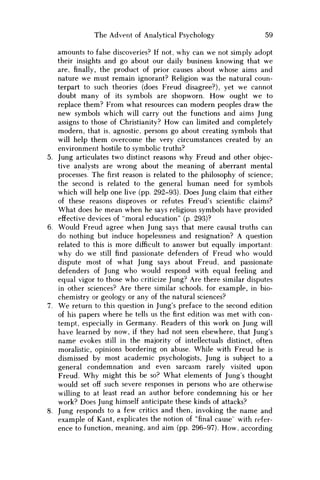 The Advent of Analytical Psychology 59
amounts to false discoveries? If not, why can we not simply adopt
their insights and go about our daily business knowing that we
are,finally,the product of prior causes about whose aims and
nature we must remain ignorant? Religion was the natural coun-
terpart to such theories (does Freud disagree?), yet we cannot
doubt many of its symbols are shopworn. H o w ought w e to
replace them? From what resources can modern peoples draw the
new symbols which will carry out the functions and aims Jung
assigns to those of Christianity? H o w can limited and completely
modern, that is, agnostic, persons go about creating symbols that
will help them overcome the very circumstances created by an
environment hostile to symbolic truths?
Jung articulates two distinct reasons why Freud and other objec-
tive analysts are wrong about the meaning of aberrant mental
processes. The first reason is related to the philosophy of science;
the second is related to the general human need for symbols
which will help one live (pp. 292-93). Does Jung claim that either
of these reasons disproves or refutes Freud's scientific claims?
What does he mean when he says religious symbols have provided
effective devices of "moral education" (p. 293)?
Would Freud agree when Jung says that mere causal truths can
do nothing but induce hopelessness and resignation? A question
related to this is more difficult to answer but equally important:
why do w e still find passionate defenders of Freud who would
dispute most of what Jung says about Freud, and passionate
defenders of Jung who would respond with equal feeling and
equal vigor to those who criticize Jung? Are there similar disputes
in other sciences? Are there similar schools, for example, in bio-
chemistry or geology or any of the natural sciences?
W e return to this question in Jung's preface to the second edition
of his papers where he tells us thefirstedition was met with con-
tempt, especially in Germany. Readers of this work on Jung will
have learned by now, if they had not seen elsewhere, that Jung's
name evokes still in the majority of intellectuals distinct, often
moralistic, opinions bordering on abuse. While with Freud he is
dismissed by most academic psychologists, Jung is subject to a
general condemnation and even sarcasm rarely visited upon
Freud. W h y might this be so? What elements of Jung's thought
would set off such severe responses in persons who are otherwise
willing to at least read an author before condemning his or her
work? Does Jung himself anticipate these kinds of attacks?
Jung responds to a few critics and then, invoking the name and
example of Kant, explicates the notion of "final cause" with refer-
ence to function, meaning, and aim (pp. 296-97). H o w , according
 