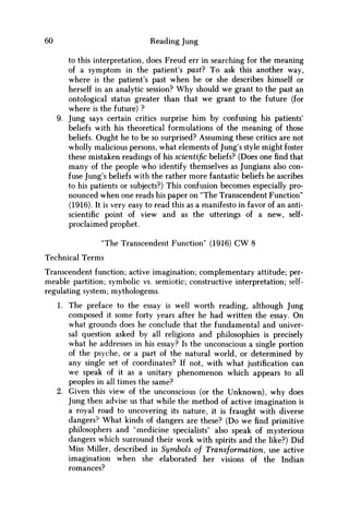60 Reading Jung
to this interpretation, does Freud err in searching for the meaning
of a symptom in the patient's past? To ask this another way,
where is the patient's past when he or she describes himself or
herself in an analytic session? W h y should w e grant to the past an
ontological status greater than that w e grant to the future (for
where is the future) ?
9. Jung says certain critics surprise him by confusing his patients'
beliefs with his theoretical formulations of the meaning of those
beliefs. Ought he to be so surprised? Assuming these critics are not
wholly malicious persons, what elements of Jung's style might foster
these mistaken readings of his scientific beliefs? (Does one find that
many of the people who identify themselves as Jungians also con-
fuse Jung's beliefs with the rather more fantastic beliefs he ascribes
to his patients or subjects?) This confusion becomes especially pro-
nounced when one reads his paper on "The Transcendent Function"
(1916). It is very easy to read this as a manifesto in favor of an anti-
scientific point of view and as the utterings of a new, self-
proclaimed prophet.
"The Transcendent Function" (1916) CW 8
Technical Terms
Transcendent function; active imagination; complementary attitude; per-
meable partition; symbolic vs. semiotic; constructive interpretation; self-
regulating system; mythologems.
1. The preface to the essay is well worth reading, although Jung
composed it some forty years after he had written the essay. O n
what grounds does he conclude that the fundamental and univer-
sal question asked by all religions and philosophies is precisely
what he addresses in his essay? Is the unconscious a single portion
of the psyche, or a part of the natural world, or determined by
any single set of coordinates? If not, with what justification can
w e speak of it as a unitary phenomenon which appears to all
peoples in all times the same?
2. Given this view of the unconscious (or the Unknown), why does
Jung then advise us that while the method of active imagination is
a royal road to uncovering its nature, it is fraught with diverse
dangers? What kinds of dangers are these? (Do w e find primitive
philosophers and "medicine specialists" also speak of mysterious
dangers which surround their work with spirits and the like?) Did
Miss Miller, described in Symbols of Transformation, use active
imagination when she elaborated her visions of the Indian
romances?
 