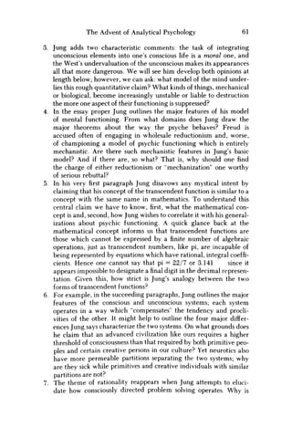 The Advent of Analytical Psychology 61
3. Jung adds two characteristic comments: the task of integrating
unconscious elements into one's conscious life is a moral one, and
the West's undervaluation of the unconscious makes its appearances
all that more dangerous. W e will see him develop both opinions at
length below; however, w e can ask: what model of the mind under-
lies this rough quantitative claim? What kinds of things, mechanical
or biological, become increasingly unstable or liable to destruction
the more one aspect of their functioning is suppressed?
4. In the essay proper Jung outlines the major features of his model
of mental functioning. From what domains does Jung draw the
major theorems about the way the psyche behaves? Freud is
accused often of engaging in wholesale reductionism and, worse,
of championing a model of psychic functioning which is entirely
mechanistic. Are there such mechanistic features in Jung's basic
model? And if there are, so what? That is, why should one find
the charge of either reductionism or "mechanization" one worthy
of serious rebuttal?
5. In his veryfirstparagraph Jung disavows any mystical intent by
claiming that his concept of the transcendent function is similar to a
concept with the same name in mathematics. To understand this
central claim w e have to know,first,what the mathematical con-
cept is and, second, how Jung wishes to correlate it with his general-
izations about psychic functioning. A quick glance back at the
mathematical concept informs us that transcendent functions are
those which cannot be expressed by afinitenumber of algebraic
operations, just as transcendent numbers, like pi, are incapable of
being represented by equations which have rational, integral coeffi-
cients. Hence one cannot say that pi = 22/7 or 3.141 since it
appears impossible to designate afinaldigit in the decimal represen-
tation. Given this, how strict is Jung's analogy between the two
forms of transcendent functions?
6. For example, in the succeeding paragraphs, Jung outlines the major
features of the conscious and unconscious systems; each system
operates in a way which "compensates" the tendency and procli-
vities of the other. It might help to outline the four major differ-
ences Jung says characterize the two systems. O n what grounds does
he claim that an advanced civilization like ours requires a higher
threshold of consciousness than that required by both primitive peo-
ples and certain creative persons in our culture? Yet neurotics also
have more permeable partitions separating the two systems; why
are they sick while primitives and creative individuals with similar
partitions are not?
7. The theme of rationality reappears when Jung attempts to eluci-
date how consciously directed problem solving operates. W h y is
 