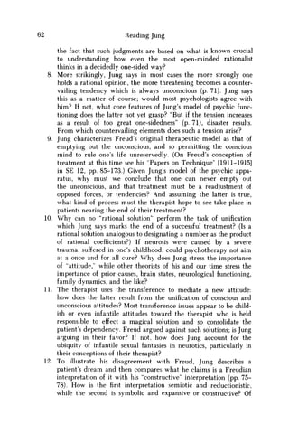 62 Reading Jung
the fact that such judgments are based on what is known crucial
to understanding how even the most open-minded rationalist
thinks in a decidedly one-sided way?
8. More strikingly, Jung says in most cases the more strongly one
holds a rational opinion, the more threatening becomes a counter-
vailing tendency which is always unconscious (p. 71). Jung says
this as a matter of course; would most psychologists agree with
him? If not, what core features of Jung's model of psychic func-
tioning does the latter not yet grasp? "But if the tension increases
as a result of too great one-sidedness" (p. 71), disaster results.
From which countervailing elements does such a tension arise?
9. Jung characterizes Freud's original therapeutic model as that of
emptying out the unconscious, and so permitting the conscious
mind to rule one's life unreservedly. (On Freud's conception of
treatment at this time see his "Papers on Technique" [1911-1915]
in SE 12, pp. 85-173.) Given Jung's model of the psychic appa-
ratus, why must w e conclude that one can never empty out
the unconscious, and that treatment must be a readjustment of
opposed forces, or tendencies? And assuming the latter is true,
what kind of process must the therapist hope to see take place in
patients nearing the end of their treatment?
10. W h y can no "rational solution" perform the task of unification
which Jung says marks the end of a successful treatment? (Is a
rational solution analogous to designating a number as the product
of rational coefficients?) If neurosis were caused by a severe
trauma, suffered in one's childhood, could psychotherapy not aim
at a once and for all cure? W h y does Jung stress the importance
of "attitude," while other theorists of his and our time stress the
importance of prior causes, brain states, neurological functioning,
family dynamics, and the like?
11. The therapist uses the transference to mediate a new attitude:
how does the latter result from the unification of conscious and
unconscious attitudes? Most transference issues appear to be child-
ish or even infantile attitudes toward the therapist w h o is held
responsible to effect a magical solution and so consolidate the
patient's dependency. Freud argued against such solutions; is Jung
arguing in their favor? If not, how does Jung account for the
ubiquity of infantile sexual fantasies in neurotics, particularly in
their conceptions of their therapist?
12. To illustrate his disagreement with Freud, Jung describes a
patient's dream and then compares what he claims is a Freudian
interpretation of it with his "constructive" interpretation (pp. 75-
78). H o w is the first interpretation semiotic and reductionistic,
while the second is symbolic and expansive or constructive? Of
 