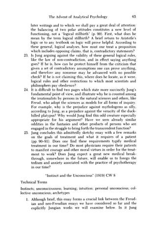 The Advent of Analytical Psychology 65
later writings and to which we shall pay a great deal of attention:
the balancing of two polar attitudes constitutes a new level of
functioning, not a "logical stillbirth" (p. 90). First, what does he
mean by the term logical stillbirth? A brief return to Aristotle's
logic or to any textbook on logic will prove helpful. According to
these general, logical analyses, how must one treat a proposition
which includes opposing claims, that is, contradictory statements?
23. Is Jung arguing against the validity of these general logical rules,
like the law of non-contradiction, and in effect saying anything
goes? If he is, how can he protect himself from the criticism that
given a set of contradictory assumptions one can prove anything,
and therefore any nonsense may be advanced with no possible
check? If he is not claiming this, where does he locate, as it were,
logical rules and other restrictions to which most scientists and
philosophers pay obedience?
24. It is difficult to find two pages which state more succinctly Jung's
fundamental point of view, and illustrate why he is counted among
the irrationalists by persons in the natural sciences and others, like
Freud, w h o adopt the sciences as models for all forms of inquiry.
For example, why is the prejudice against mythologems as silly,
according to Jung, as a prejudice against the veracity of the duck-
billed platypus? W h y would Jung find this odd creature especially
appropriate for his argument? Have w e seen already similar
oddities in the fantasies and other products of persons who are
engaged in the struggle to bring forth the transcendent function?
25. Jung concludes this admittedly sketchy essay with a few remarks
on the goals of treatment and what it requires of a patient
(pp. 90-91). Does one find these requirements typify medical
treatment in our time? D o most physicians require their patients
to manifest courage and other moral virtues in order for the treat-
ment to work? Does Jung expect a great new medical break-
through, somewhere in the future, will enable us to forego the
tedium and anxiety associated with the practice of psychotherapy
in our time?
"Instinct and the Unconscious" (1919) CW 8
Technical Terms
Instincts; unconsciousness; learning; intuition; personal unconscious; col-
lective unconscious; archetypes
1. Although brief, this essay forms a crucial link between the Freud-
ian and neo-Freudian essays w e have considered so far and the
explicitly Jungian works w e will examine below. In it Jung
 