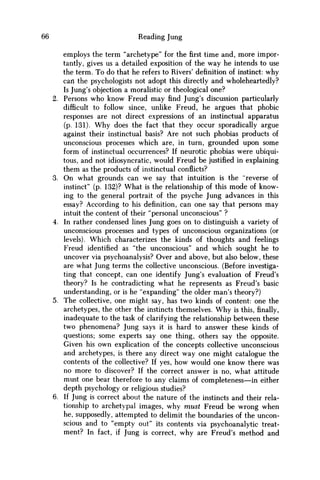 66 Reading Jung
employs the term "archetype" for the first time and, more impor-
tantly, gives us a detailed exposition of the way he intends to use
the term. To do that he refers to Rivers' definition of instinct: why
can the psychologists not adopt this directly and wholeheartedly?
Is Jung's objection a moralistic or theological one?
2. Persons w h o know Freud m a y find Jung's discussion particularly
difficult to follow since, unlike Freud, he argues that phobic
responses are not direct expressions of an instinctual apparatus
(p. 131). W h y does the fact that they occur sporadically argue
against their instinctual basis? Are not such phobias products of
unconscious processes which are, in turn, grounded upon some
form of instinctual occurrences? If neurotic phobias were ubiqui-
tous, and not idiosyncratic, would Freud be justified in explaining
them as the products of instinctual conflicts?
3. O n what grounds can w e say that intuition is the "reverse of
instinct" (p. 132)? What is the relationship of this mode of know-
ing to the general portrait of the psyche Jung advances in this
essay? According to his definition, can one say that persons may
intuit the content of their "personal unconscious" ?
4. In rather condensed lines Jung goes on to distinguish a variety of
unconscious processes and types of unconscious organizations (or
levels). Which characterizes the kinds of thoughts and feelings
Freud identified as "the unconscious" and which sought he to
uncover via psychoanalysis? Over and above, but also below, these
are what Jung terms the collective unconscious. (Before investiga-
ting that concept, can one identify Jung's evaluation of Freud's
theory? Is he contradicting what he represents as Freud's basic
understanding, or is he "expanding" the older man's theory?)
5. The collective, one might say, has two kinds of content: one the
archetypes, the other the instincts themselves. W h y is this, finally,
inadequate to the task of clarifying the relationship between these
two phenomena? Jung says it is hard to answer these kinds of
questions; some experts say one thing, others say the opposite.
Given his own explication of the concepts collective unconscious
and archetypes, is there any direct way one might catalogue the
contents of the collective? If yes, how would one know there was
no more to discover? If the correct answer is no, what attitude
must one bear therefore to any claims of completeness—in either
depth psychology or religious studies?
6. If Jung is correct about the nature of the instincts and their rela-
tionship to archetypal images, why must Freud be wrong when
he, supposedly, attempted to delimit the boundaries of the uncon-
scious and to "empty out" its contents via psychoanalytic treat-
ment? In fact, if Jung is correct, why are Freud's method and
 