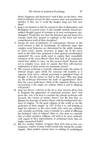 The Advent of Analytical Psychology 67
theory dangerous and destructive? And if they are the latter, what
kind of attitudes toward all other sciences must such practitioners
manifest if they are to avoid the dangers Jung says lurk near
them?
7. Jung is not hesitant to link his concept to that of philosophers and
theologians of ancient times. Is this amiable attitude toward pre-
modern thought typical of scientists or of most contemporary psy-
chologists? Would they too chart the historical ups and downs of a
concept which they purport to explicate as the latest and most
comprehensive truth of their disciplines?
8. A m o n g the most revolutionary of contemporary theories in the
social sciences is that of sociobiology. Its adherents argue that
complex social behaviors are determined by the subtle interplay
of "hard wired," genetic structures. Is Jung's use of the yucca
moth in this 1916 essay pertinent to these general sociobiological
arguments? D o yucca moths need to explain their remarkable
treatment of the yucca flower? Does their lack of an explanation
retard their ability to carry out this ancient ritual? H u m a n s also
act in complex ways; must w e assume that their self-conscious
explanations of those actions are necessarily correct?
9. The concept archetype is typically subsumed under the notion of
internal images upon which the conscious self stumbles as it
regresses from active, rational processing to prelogical forms of
thought. Is this the notion w e find in this essay? W h y does Jung
say the archetype determines the mode of apprehension? (How
does the yucca moth know which of the numerous flowers in its
environment is the single one without which it and its offspring
will perish?)
10. Jung says Rivers' criterion of the all or none reaction allows him
to designate the appearance of instinctual processes: how? And
given this, why is he keen to correlate the concept archetype with
precisely this version of instinct theory? For the first time w e
glimpse his marriage of instinct theory with his fundamental valu-
ation of religion: "In the great religions of the world w e see the
perfection of those images" (p. 137). If this is so, and keeping in
mind his reference to the yucca moth, why must any authenti-
cally scientific psychology come eventually to a point of affirming
the biological value of religion? More so, why must w e conclude
that so-called primitive religions will tend to be more authentic
with regard to their representation of archetypal forms than are
highly rationalized faiths?
11. But few modern thinkers recognize these facts (just as few con-
temporary readers of Jung would include him among the sociobi-
ologists). Most modern persons have no inkling of mythological
 