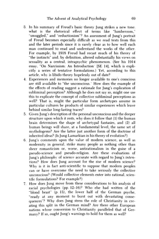 The Advent of Analytical Psychology 69
3. In his summary of Freud's basic theory Jung strikes a new tone:
what is the rhetorical effect of terms like "lumberoom,"
"smuggled," and "reductionism"? An assessment of Jung's portrait
of Freud becomes especially difficult as w e read texts from this
and the later periods since it is rarely clear as to how well each
m a n continued to read and understand the works of the other.
For example, by 1918 Freud had recast much of his theory of
"the instincts" and, by definition, altered substantially his views on
sexuality as a central, intrapsychic phenomenon. (See his 1914
essay, "On Narcissism: An Introduction [SE 14], which is expli-
citly a series of tentative formulations.) Yet, according to this
article, why is libido theory hopelessly out of date?
4. Experiences and memories no longer available to one's conscious
are still available to "the unconscious." H o w does the example of
the effects of reading suggest a rationale for Jung's explication of
subliminal perception? Although he does not say so, might one use
this to explicate the concept of collective subliminal perceptions as
well? That is, might the particular form archetypes assume in
particular cultures be products of similar experiences which leave
behind similar long-lasting traces?
5. Given Jung's description of the personal unconscious and the deeper
structure upon which it rests, why does it follow that (1) the human
brain determines the shape of archetypal fantasies, and (2) all
human beings will share, at a fundamental level, the same set of
mythologems? Are the latter just another form of the doctrine of
inherited ideas? (Is Jung Lamarkian in his theory of evolution?)
6. Jung's comments upon the value of modern science, as well as
modernity in general, strike many people as nothing other than
sheer romanticism or, worse, antirationalism in the guise of a
pseudo-science and pseudo-religion. Are these evaluations of
Jung's philosophy of science accurate with regard to Jung's inten-
tions? H o w does Jung account for the rise of modern science?
W h y is it in fact anti-scientific to suppose that modern peoples
can or have overcome the need to take seriously the collective
unconscious? (Would collective elements enter into rational, scien-
tific formulations? For example?)
7. H o w does Jung move from these considerations to his analysis of
racial psychologies (pp. 12-16)? W h o else had written of the
"blond beast" (p. 13), the lower half of the German psyche,
"ready at any moment to burst out with devastating conse-
quences"? W h y does Jung stress the role of Christianity in cre-
ating this split in the German mind? Are there other European
nations whose conversion to Christianity paralleled that of Ger-
many? If so, ought Jung's warnings to hold for them as well?
 