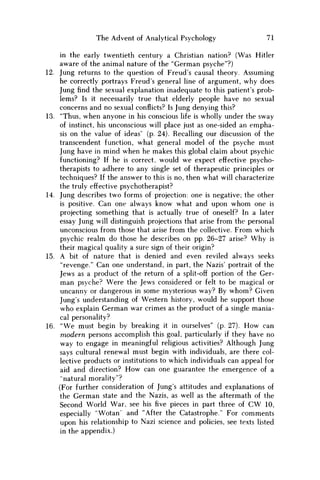 The Advent of Analytical Psychology 71
in the early twentieth century a Christian nation? (Was Hitler
aware of the animal nature of the "German psyche"?)
12. Jung returns to the question of Freud's causal theory. Assuming
he correctly portrays Freud's general line of argument, why does
Jung find the sexual explanation inadequate to this patient's prob-
lems? Is it necessarily true that elderly people have no sexual
concerns and no sexual conflicts? Is Jung denying this?
13. "Thus, when anyone in his conscious life is wholly under the sway
of instinct, his unconscious will place just as one-sided an empha-
sis on the value of ideas' (p. 24). Recalling our discussion of the
transcendent function, what general model of the psyche must
Jung have in mind when he makes this global claim about psychic
functioning? If he is correct, would w e expect effective psycho-
therapists to adhere to any single set of therapeutic principles or
techniques? If the answer to this is no, then what will characterize
the truly effective psychotherapist?
14. Jung describes two forms of projection: one is negative; the other
is positive. Can one always know what and upon w h o m one is
projecting something that is actually true of oneself? In a later
essay Jung will distinguish projections that arise from the personal
unconscious from those that arise from the collective. From which
psychic realm do those he describes on pp. 26-27 arise? W h y is
their magical quality a sure sign of their origin?
15. A bit of nature that is denied and even reviled always seeks
"revenge." Can one understand, in part, the Nazis' portrait of the
Jews as a product of the return of a split-off portion of the Ger-
m a n psyche? Were the Jews considered or felt to be magical or
uncanny or dangerous in some mysterious way? By w h o m ? Given
Jung's understanding of Western history, would he support those
who explain German war crimes as the product of a single mania-
cal personality?
16. " W e must begin by breaking it in ourselves" (p. 27). H o w can
modern persons accomplish this goal, particularly if they have no
way to engage in meaningful religious activities? Although Jung
says cultural renewal must begin with individuals, are there col-
lective products or institutions to which individuals can appeal for
aid and direction? H o w can one guarantee the emergence of a
"natural morality"?
(For further consideration of Jung's attitudes and explanations of
the German state and the Nazis, as well as the aftermath of the
Second World War, see his five pieces in part three of C W 10,
especially "Wotan" and "After the Catastrophe." For comments
upon his relationship to Nazi science and policies, see texts listed
in the appendix.)
 