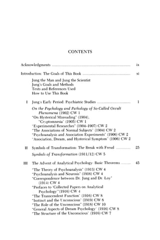 C O N T E N T S
Acknowledgments ix
Introduction: The Goals of This Book xi
Jung the Man and Jung the Scientist
Jung's Goals and Methods
Texts and References Used
How to Use This Book
I Jung s Early Period: Psychiatric Studies 1
On the Psychology and Pathology of So-Called Occult
Phenomena (1902) C W 1
"On Hysterical Misreading" (1904),
"Cryptomnesia" (1905) C W 1
"Experimental Researches" (1904-1907) C W 2
"The Associations of Normal Subjects" (1904) C W 2
"Psychoanalysis and Association Experiments" (1906) C W 2
"Association, Dream, and Hysterical Symptom" (1906) C W 2
II Symbols of Transformation: The Break with Freud 25
Symbols of Transformation (1911/12) CW 5
III The Advent of Analytical Psychology: Basic Theorems 45
"The Theory of Psychoanalysis" (1913) CW 4
"Psychoanalysis and Neurosis" (1916) C W 4
"Correspondence between Dr. Jung and Dr. Loy"
(1914) C W 4
"Prefaces to 'Collected Papers on Analytical
Psychology"'(1916) C W 4
"The Transcendent Function' (1916) C W 8
"Instinct and the Unconscious' (1919) C W 8
"The Role of the Unconscious" (1918) C W 10
"General Aspects of Dream Psychology (1916) C W 8
"The Structure of the Unconscious' (1916) C W 7
 