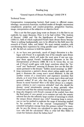 72 Reading Jung
"General Aspects of Dream Psychology" (1916) CW 8
Technical Terms
Compensation (compensating factors); final causes vs. efficient causes;
teleology; unconscious functions; mythical modes of thought; unconscious
complement; projection and counter-projection; prospective function;
imago; interpretation at the subjective or objective level.
This is not the first paper Jung wrote on dreams; it is the first to use
explicitly his major theorems. Prior to it he had written "The Analysis
of Dreams" (1909) and "On the Significance of Number Dreams"
(1910/11), both of which explicated Freud's basic dream theory because
"there is nothing fundamentally new to be offered in thisfieldsince the
research of Freud, Adler, and Stekel. W e must content ourselves with
corroborating their experience by citing parallel cases' (1910/11, C W 4,
p. 48). H e did not continue to hold this opinion.
1. As we have seen previously, much of Jung's discussion is a dia-
logue with Freud. It is especially true of his remarks upon dream
interpretation, which will make the most sense if one can com-
pare them against Freud's fundamental theorems in his The
Interpretation of Dreams (1900, SE 4 & 5). Given this, we can
ask if Freud would agree with Jung's assertions about the "for-
ward" and "backward" meaning of dreams: how are thefirstele-
ments pertinent to the dreams' "hidden moral meaning" (p. 239)?
2. Jung summarizes a patient's dream about eating apples and sug-
gests it illustrates the young man's moral dilemma. Is this just
another version of a conservative and repressive moralism that
attacks, as it were from without, the young man's deep and most
personal wishes? If not, why does Jung call this aspect of the
dream its moral function? H o w is the latter always in a compen-
satory relation to one's conscious attitudes? And why should the
dreams' moral intentionality emerge in sleep, precisely when
Freud had said that the rational functions lost their dominance?
3. Jung also disagrees with Freud's concept of the symbol: how does
thefinalpoint of view permit us to examine not only the somatic
referent but also the infinitely large number of meanings to which
the unique dream element may refer? Assuming Jung is correct,
can we use his method to explicate the range of meanings implied
by his symbolic use of the concept "compensation"? What
extended metaphors emerge from this primary notion? For exam-
ple, he says the dream was calculated to open the young man's
eyes: who did the calculation? W h o or what led Miss Miller to
create her fantasies about the Indian hero?
 