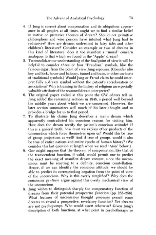 The Advent of Analytical Psychology 73
4. If Jung is correct about compensation and its ubiquitous appear-
ance in all peoples at all times, ought w e to find a similar belief
in native or primitive theories of dream? Should not primitive
philosophers and wise persons have intuited what Jung had to
rediscover? H o w are dreams understood in fairy tales and other
children's literature? Consider an example or two of dreams in
this kind of literature: does it too manifest a "moral" concern
analogous to that which we found in the "Apple" dream?
5. To consolidate our understanding of thefinalpoint of view it will be
helpful to consider three or four "Freudian" symbols, like the
famous cigar, from the point of view Jung espouses. (Consider also
key and lock, house and balcony, tunnel and train, or other such sets
of traditional symbols.) Would Jung or Freud claim he could inter-
pret fully a dream symbol without the patient's corroboration or
associations? W h y is training in the history of religions an especially
valuable attribute of the seasoned dream interpreter?
6. The original paper ended at this point the C W editors tell us.
Jung added the remaining sections in 1948, a period well beyond
the middle years about which w e are concerned. However, the
later section summarizes well much of his later thought and so
provides a bridge for us to that period.
7. To illustrate his claims Jung describes a man's dream which
apparently contradicted his conscious reasons for visiting him.
H o w does the dream rectify the patient's conscious attitude? If
this is a general truth, how must w e explain other products of the
unconscious which force themselves upon us? Would this be true
of group projections as well? And if true of groups, would it also
be true of entire nations and entire epochs of human history? (We
consider this last question at length when w e read "Aion" below.)
8. One might suppose that the theorem of compensation, like that of
the transcendent function, if valid, would permit one to predict
the exact meaning of manifest dream content, since the uncon-
scious must be reacting to a definite, conscious constellation.
Hence, if w e can identify the conscious attitude, w e should be
able to predict its corresponding negation from the point of view
of the unconscious. W h y is this overly simplified? W h y does the
consensus gentium argue against this overly mechanical view of
the unconscious.
9. Jung wishes to distinguish sharply the compensatory function of
dreams from their potential prospective function (pp. 255-256).
What features of unconscious thought processes permit some
dreams to reveal a prospective, revelatory function? Yet dreams
are not psychopomps. W h o would assert otherwise? Given Jung's
description of both functions, at what point in psychotherapy or
 