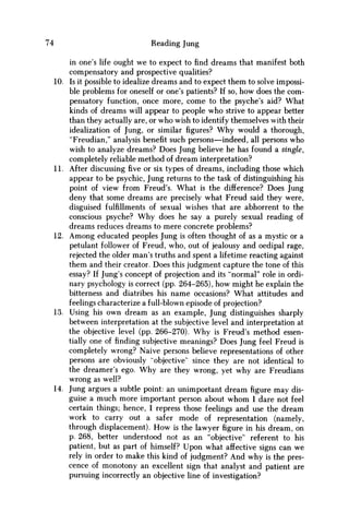 74 Reading Jung
in one's life ought we to expect to find dreams that manifest both
compensatory and prospective qualities?
10. Is it possible to idealize dreams and to expect them to solve impossi-
ble problems for oneself or one's patients? If so, how does the com-
pensatory function, once more, come to the psyche's aid? What
kinds of dreams will appear to people who strive to appear better
than they actually are, or who wish to identify themselves with their
idealization of Jung, or similar figures? W h y would a thorough,
"Freudian," analysis benefit such persons—indeed, all persons who
wish to analyze dreams? Does Jung believe he has found a single,
completely reliable method of dream interpretation?
11. After discussing five or six types of dreams, including those which
appear to be psychic, Jung returns to the task of distinguishing his
point of view from Freud's. What is the difference? Does Jung
deny that some dreams are precisely what Freud said they were,
disguised fulfillments of sexual wishes that are abhorrent to the
conscious psyche? W h y does he say a purely sexual reading of
dreams reduces dreams to mere concrete problems?
12. A m o n g educated peoples Jung is often thought of as a mystic or a
petulant follower of Freud, who, out of jealousy and oedipal rage,
rejected the older man's truths and spent a lifetime reacting against
them and their creator. Does this judgment capture the tone of this
essay? If Jung's concept of projection and its "normal" role in ordi-
nary psychology is correct (pp. 264-265), how might he explain the
bitterness and diatribes his name occasions? What attitudes and
feelings characterize a full-blown episode of projection?
13. Using his own dream as an example, Jung distinguishes sharply
between interpretation at the subjective level and interpretation at
the objective level (pp. 266-270). W h y is Freud's method essen-
tially one of finding subjective meanings? Does Jung feel Freud is
completely wrong? Naive persons believe representations of other
persons are obviously "objective" since they are not identical to
the dreamer's ego. W h y are they wrong, yet why are Freudians
wrong as well?
14. Jung argues a subtle point: an unimportant dream figure may dis-
guise a much more important person about w h o m I dare not feel
certain things; hence, I repress those feelings and use the dream
work to carry out a safer mode of representation (namely,
through displacement). H o w is the lawyer figure in his dream, on
p. 268, better understood not as an "objective" referent to his
patient, but as part of himself? Upon what affective signs can we
rely in order to make this kind of judgment? And why is the pres-
cence of monotony an excellent sign that analyst and patient are
pursuing incorrectly an objective line of investigation?
 
