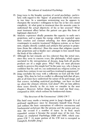 The Advent of Analytical Psychology 75
15. Jung turns to the broader question of social psychology, particu-
larly with regard to the "legion" of projections which one notices
in war time. In a sometimes sermonizing way he appears to
champion the neurotic's willingness to face his or her own moral
complicity. At what point in treatment does the neurotic come to
understand the actual objectivity of his or her neurosis? What
must treatment effect before the patient can gain this form of
legitimate objectivity?
16. Analytic experience ideally promotes the capacity to undo ones
projections, and so regain the energy which one expended upon
their creation and constant refueling. Are there phylogenetic
counterparts to analytic treatment? Religious systems, as we have
seen, employ directly symbols and artifacts that pertain to projec-
tions (from the collective). Does this mean that religions consoli-
date projections and so hinder ones attempts to free oneself from
the binds of the collective?
17. Although his last remarks are less coherent than the initial ones,
since they seem to concern issues, like philosophy, which appear
unrelated to the interpretation of dreams, Jung feels all psychic
products are of a single piece. W h y ? W h y are most physicans
unable to perceive this simple fact? In the same way, why is Jung so
confident that he, and we, can understand any religious system, no
matter how contrary to our own and how irrational in appearance?
18. Jung concludes his essay with a reflection on God and the God-
image. W h y does he feel no conflict in affirming both that all peo-
ples at all times have understood the nature of the god-image, and
that science, including analytical psychology, can have no final
say about the ultimate referent, God alone? (We see him address
these issues directly in the six texts w e consider in the next
chapter.) However, before doing that w e read one final essay,
composed in 1916, which outlines his fundamental claims.
"The Structure of the Unconscious" (1916) CW 7
This brief essay marks a turning point in Jung's thought. It is of
profound significance since he dissociates himself from Freud,
and outlines the basic conceptions of collective unconscious and
fundamental archetypes like the persona and the anima and ani-
mus. H e revised it a number of times. In its final, much
expanded, version it became the second essay of his text, T w o
Essays on Analytical Psychology (1928 and 1938), which com-
prises C W 7. (A major portion of the C W text is excerpted in
Campbell, Portable Jung.)
 