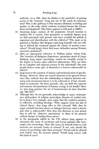 78 Reading Jung
authority, on p. 286, when he alludes to the possibility of gaining
access to the "treasure" lying just out of the reach of conscious-
ness? W h y is the pathway to this treasure identical, in feeling and
quality, to the tasks which confront mythical heroes like Prome-
theus and Siegfried? (The latter appears in full garb in M D R . )
12. Assuming Jung's analysis of the propensity toward monism in
modern life is correct, what geometric or symbolic figures must
w e find associated with persons who have avoided the pitfalls of
regression and identification with the collective? W h y must we be
grateful to thinkers like Bergson (and Jung himself) who are will-
ing to defend the irrational against the claims of monists every-
where? (Would Jung's thesis find many defenders among Western
university professors?)
13. After an appropriate reference to William James, whose book,
The Varieties of Religious Experience, permeates much of Jung's
thinking, Jung argues psychology cannot be scientific except to
the degree it focuses upon collective phenomena. W h y can there
be no complete and rigorous science of the individual? (Do most
people believe some part of themselves is forever unknowable by
others?)
14. Jung turns to the question of fantasy and technical issues of psycho-
therapy. However, these are crucial elements in his general theory
since they indicate how the relationship or balance between con-
scious and unconscious forces is to be achieved or, if lost, reconsti-
tuted in treatment. O n these grounds, why are both the concrete
and semiotic interpretations of fantasy wrong, if not deadly? Have
w e seen Jung practice the art of hermeneutics he here describes
(pp. 290-291)?
15. Although they do not generally acknowledge it, many contempo-
rary philosophers of religion promulgate theories of symbol simi-
lar to Jung's. For example, some argue that the symbol is primary
to reflection, including theology. What support, from the side of
clinical theory, does Jung offer to this concept? W h y does he
argue symbols function always as linkages between what is known
and what is unknowable? H o w does this theorem in turn permit
him to add his "objective associations" to those of his patients
without danger of leading them astray?
16. In the paragraphs added by the C W editors Jung appears to
champion the cause of mysticism and trivial pastimes like horo-
scopes and numerology. Does this mean he himself believes such
exercises are accurate forms of science? If not, why should the
science of psychology take them seriously? (Freud said he abjured
such beliefs once his neurosis abated. Would Jung concur with
this kind of cure?)
 