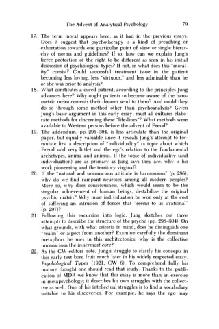 The Advent of Analytical Psychology 79
17. The term moral appears here, as it had in the previous essays.
Does it suggest that psychotherapy is a kind of preaching or
exhortation towards one particular point of view or single hierar-
chy of norms and guidelines? If so, how can we explain Jung's
fierce protection of the right to be different as seen in his initial
discussion of psychological types? If not, in what does this "moral-
ity" consist? Could successful treatment issue in the patient
becoming less loving, less "virtuous," and less admirable than he
or she was prior to analysis?
18. What constitutes a cured patient, according to the principles Jung
advances here? W h y ought patients to become aware of the baro-
metric measurements their dreams send to them? And could they
do so through some method other than psychoanalysis? Given
Jung's basic argument in this early essay, must all cultures elabo-
rate methods for discerning these "life-lines"? What methods were
available to Western persons before the advent of Freud?
19. The addendum, pp. 295-304, is less articulate than the original
paper, but equally valuable since it reveals Jung's attempt to for-
mulatefirsta description of "individuality" (a topic about which
Freud said very little) and the ego's relation to the fundamental
archetypes, anima and animus. If the topic of individuality (and
individuation) are as primary as Jung says they are, why is his
work pioneering and the territory virginal?
20. If the "natural and unconscious attitude is harmonious" (p. 296),
why do w e find rampant neuroses among all modern peoples?
More so, why does consciousness, which would seem to be the
singular achievement of human beings, destabilize the original
psychic matrix? W h y must individuation be won only at the cost
of suffering an intrusion of forces that "seems to us irrational"
(p. 297)?
21. Following this excursion into logic, Jung sketches out three
attempts to describe the structure of the psyche (pp. 298-304). O n
what grounds, with what criteria in mind, does he distinguish one
"realm" or aspect from another? Examine carefully the dominant
metaphors he uses in this architectonics: why is the collective
unconscious the innermost core?
22. As the C W editors note, Jung's struggle to clarify his concepts in
this early text bore fruit much later in his widely respected essay,
Psychological Types (1921, C W 6). To comprehend fully his
mature thought one should read that study. Thanks to the publi-
cation of M D R w e know that this essay is more than an exercise
in metapsychology; it describes his own struggles with the collect-
ive as well. One of his intellectual struggles is to find a vocabulary
suitable to his discoveries. For example, he says the ego may
 