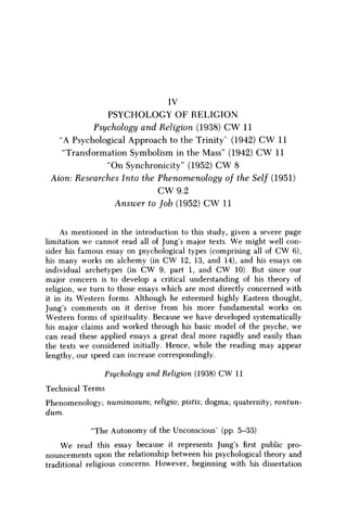 IV
PSYCHOLOGY OF RELIGION
Psychology and Religion (1938) C W 11
"A Psychological Approach to the Trinity' (1942) C W 11
"Transformation Symbolism in the Mass" (1942) C W 11
"On Synchronicity" (1952) C W 8
Axon: Researches Into the Phenomenology of the Self (1951)
CW9.2
Answer to fob (1952) C W 11
As mentioned in the introduction to this study, given a severe page
limitation we cannot read all of Jung's major texts. W e might well con-
sider his famous essay on psychological types (comprising all of C W 6),
his many works on alchemy (in C W 12, 13, and 14), and his essays on
individual archetypes (in C W 9, part 1, and C W 10). But since our
major concern is to develop a critical understanding of his theory of
religion, we turn to those essays which are most directly concerned with
it in its Western forms. Although he esteemed highly Eastern thought,
Jung's comments on it derive from his more fundamental works on
Western forms of spirituality. Because we have developed systematically
his major claims and worked through his basic model of the psyche, we
can read these applied essays a great deal more rapidly and easily than
the texts we considered initially. Hence, while the reading may appear
lengthy, our speed can increase correspondingly.
Psychology and Religion (1938) CW 11
Technical Terms
Phenomenology; numinosum; religio; pistis; dogma; quaternity; rontun-
dum.
"The Autonomy of the Unconscious' (pp. 5-33)
We read this essay because it represents Jung's first public pro-
nouncements upon the relationship between his psychological theory and
traditional religious concerns. However, beginning with his dissertation
 