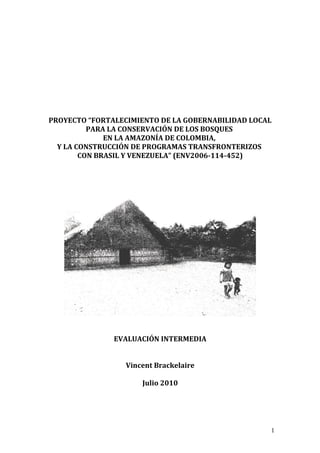 PROYECTO “FORTALECIMIENTO DE LA GOBERNABILIDAD LOCAL
PARA LA CONSERVACIÓN DE LOS BOSQUES
EN LA AMAZONÍA DE COLOMBIA,
Y LA CONSTRUCCIÓN DE PROGRAMAS TRANSFRONTERIZOS
CON BRASIL Y VENEZUELA” (ENV2006-114-452)
EVALUACIÓN INTERMEDIA
Vincent Brackelaire
Julio 2010
1
 