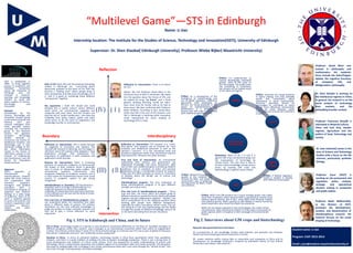 “Multilevel Game”―STS in Edinburgh
Name: Li Jian
Internship location: The Institute for the Studies of Science, Technology and Innovation(ISSTI), University of Edinburgh
Supervisor: Dr. Shen Xiaobai( Edinburgh University), Professor Wiebe Bijker( Maastricht University)
Boundary
Professor David Bloor was
trained in philosophy and
mathematics. His academic
focus include the Kuhn/Popper
debate, the cognitive functions
of metaphor, SSK, and
Wittgenstein's philosophy.
Dr. Shen Xiaobai is working on
the intellectual regimes in China.
In general, her research is on the
social analysis of technology,
their markets, and the
embedding broader context.
Professor Francesca Bray(B) is
interested in Material Culture,
China and East Asia, Gender
regimes, Agriculture and the
politics of food, Technology and
society.
Dr. Jane Calvert(C) works in the
area of Science and Technology
Studies with a focus on the life
sciences, particularly synthetic
biology.
Professor Robin Williams(W),
as the director of ISSTI,
promotes the development,
conduct, and dissemination of
interdisciplinary research. His
research focuses on the social
shaping of technology
Professor Joyce Tait(T) is
working on risk assessment and
regulation, policy analysis,
strategic and operational
decision making in companies
and public bodies.
Interdisciplinary
Intervention
Reflection
Fig 1. STS in Edinburgh and China, and its future
Reflection vs. Intervention: STS research is a “multi-
level game” that requires one to maintain his “own
purposes and intellectual outcomes as well as the
sponsor’s concerns”. It is the conceptual work and
analytical movements rather than intervention practice
that extend STS’ influence into other domains.
Pros and Cons of Intervention: An instrumental
relationship with industry and government can
degenerate knowledge and cause researchers’ sight
loss of their own intellectual goals in achieving research
excellence. But its emphasis of policy and practical
applications brings a considerable amount of research
funds into STS which provides an access to “contribute
to debates about the benign use of science and
technology”
Interdisciplinary program: The very motivation of
doing interdisciplinary program is to gain different
strength and critical mass.
Pros and Cons of Interdisciplinary program : “Every
now and then, the forces which put people going to
different directions exceed the forces which pull people
together and get collaboration together”. Besides, one
has to compromise his or her analytical position when
working with people from different background,
especially for policy consultancy. What’s more, one can
risk losing his or her own epistemology and the ability
to judge the quality of different knowledge claims if he
or she starts borrowing from all over the places.
Reflection vs. Intervention: STS is overly focused
on negativity of innovation and industry. The
classical SSK research is declining, but the legacy is
still there. Some STS scholars have adopted a “dual
publication strategy” that emphasizes the
importance of publication in both academic and
application-orient journals.
Reasons for Intervention: There is increasing
pressure on university academics to demonstrate
the impact of their research which is generally
seen in terms of influencing policy makers. The
conventional academic environment only
recognizes reflexivity of academic research, and it
is much easier for fundamental science than social
science in academic system to get strong
recognition.
Interdisciplinary vs. boundary: STS has become a
discipline, and is no longer interdisciplinary. It is
under the pressure to improve its academic
credibility. It’s becoming more and more restricted
in the methods one can use and the kinds of issues
one should discuss
Pros and Cons of Interdisciplinary program : One
can understand better the interaction that takes
place in different areas of science. STS scholars
sometimes do not have sufficient knowledge to
judge the quality of certain scientific research and
thus fail to give a critical reflection on some
arguments.
Reflection vs. Intervention: There is no future
for STS.
Notice: We met Professor David Bloor in the
Christmas Party of ISSTI in December. We asked
him the question about the future of STS, and
he replied by using “no future” and a hand
gesture showing declining trend( we didn’t
have more time for further talk as he had to
leave soon). We later confirmed with Professor
Robin Williams. According to him, David Bloor
thinks that SSK is the core of STS research, and
SSK in Edinburgh is declining while innovation
study represented by social shaping of
technology (STI) is rising.
(Ⅰ)(Ⅳ)
(Ⅱ)(Ⅲ)
Biotechnology
and GM Crops
Public
Scientist
Policy
makers
NGO
Media
Farmers
Fig 2. Interviews about GM crops and biotechnology
Summary: None of W, T, B and C is
against GM crops and biotechnology, but
the manipulation of technology by
certain forces. The core issue is how to
achieve robust knowledge among various
actors by locating GM crops and
biotechnology in specific social context.
Critics: NGO’s anti-GM position has a much stronger power over public
mind than innovation actors because NGO is perceived as neutral actor
without special interest. But in fact, many NGOs have financial relation
with political parties. NGO’s position in GM debate is heavily framed by
some researchers who move from NGO into academia.
NGOs are not always opposed to new technologies. But under certain
circumstances, they may become locked in if they have a community of
public opinion which is receptive to their messages of environmental
hazard.
Critics: It’s undemocratic to
impose ideologically motivated
groups’ views of GM crops on
the rest people. The public voice
has something to contribute,
but should not be treated equal
to the voices of experts.
Critics: Media fail to judge the
quality of the evidence put
forward by NGO, and adopt a
conservative way of balancing
the arguments by NGOs, Public
and scientists.
Critics: Scientists are losing authority
in policy making, and they probably
would feel unconfident about
intervening in social controversies.
Technical specialists should be
encouraged to contribute to policy
debate more effectively. Demarcation
should be made between public
institutions and commercial institutions
in GMOs.
Critics: As a consequence of the
emergence of biotechnology and
rise of global capitalism, traditional
agriculture skills developed by
farmers are losing gradually in the
waves of industrialization and
globalization. It is idealistic to
assume that GM crops is compatible
with traditional agriculture skills
STS in China: Technology studies as a domain is and should be constituted differently on the basis of “available strengths of
different disciplines within that country”, and it emerges as an international movement rather than within an independent
context. The Chinese context doesn’t mean STS in China should emerge as a Chinese own STS, but as part of global STS because
that will be “analytically incorrect” and “politically counter-productive”.
Situation in China: In terms of analytical tradition, technology studies in China favor quantitative rather than qualitative
research, and there is a weak tradition of walking into labs to explore knowledge production. There is not a strong base of
social development and tradition of critical social science. From the perspective of public understanding of science and
technology, China’s modernization experience has entailed neglect of its ambivalent sides and mixed outcomes. STS education
also plays an indispensable role in bringing it into certain area because ideas don’t just come through the “vehicle of text”, but
also move through “training people and body knowledge”.
Critics: A flexible regulation
model is needed in dealing
with different technologies
Role of STS: Both SSK and the growing technology
studies in Edinburgh are concerning about
democratic problem at the heart of STS. ISSTI has
become a “trading zone” where people bring in
their perspectives and take some knowledge out of
it. And it is good at combining these different
“components” together.
My arguments: I think STS should and could
develop into a “public sphere” where different
social actors can communicate, negotiate and
cooperate with each other. And STS scholars can
play the role of “public intellectuals”, who have the
credibility from policy makers, public and other
social actors to do the work of negotiation and
knowledge transfer in controversies.
ISSTI is established in
2000 to bring together
groups of academics and
individual researchers
across the University of
Edinburgh who are
involved in research,
teaching and knowledge
transfer on social and
policy aspects of science,
technology and
innovation.
Network
Coordinated by the
Science, Technology and
Innovation Studies group
in the School of Social and
Political, ISSTI also
involves colleagues from
other specialist centers
including the Innovation
group in the Business
School, the Japanese
European Technology
Studies Institute in
Economics, the Centre for
Intellectual Property and
Technology Law in Law,
Edinburgh College of Art,
the Social Informatics
Cluster in the School of
Informatics, groups in the
Schools of Engineering
and Geosciences, and the
Centre for Population
Health Sciences.
Approach
ISSTI’s approach is
characterized by
interdisciplinary research
within the social sciences
and cooperation with
scientists, engineers,
managers, and medical
specialists. ISSTI is
committed to bringing its
expertise and research
findings to a wide range
of audiences. Much of its
work is explicitly geared
to policy and practice and
involves cooperation with
innovators, decision-
makers and other
stakeholders.
Research idea generated from interviews:
1 co-production of rice knowledge (mainly seed selection and pesticide use) between
famers and local-based agricultural researchers in China.
2 power relations within science labs in universities and companies in China and its
consequence on knowledge production. (Inspired by Hofstede’s theory of Five Culture
Dimensions and Latour’s lab research)
Student name: Li Jian
Program: CAST 2012-2014
Email: j.jian@student.maastrichtuniversity.nl
 