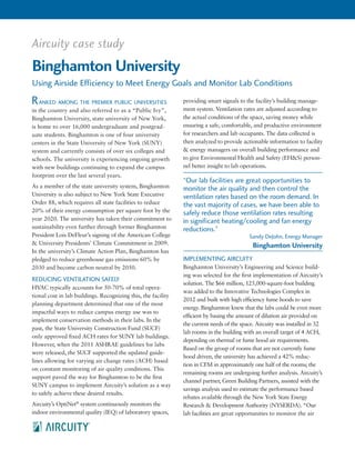 Aircuity case study
Binghamton University
Using Airside Efficiency to Meet Energy Goals and Monitor Lab Conditions
anked among the premier public universities
in the country and also referred to as a “Public Ivy”,
Binghamton University, state university of New York,
is home to over 16,000 undergraduate and postgrad-
uate students. Binghamton is one of four university
centers in the State University of New York (SUNY)
system and currently consists of over six colleges and
schools. The university is experiencing ongoing growth
with new buildings continuing to expand the campus
footprint over the last several years.
As a member of the state university system, Binghamton
University is also subject to New York State Executive
Order 88, which requires all state facilities to reduce
20% of their energy consumption per square foot by the
year 2020. The university has taken their commitment to
sustainability even further through former Binghamton
President Lois DeFleur’s signing of the American College
& University Presidents’ Climate Commitment in 2009.
In the university’s Climate Action Plan, Binghamton has
pledged to reduce greenhouse gas emissions 60% by
2030 and become carbon neutral by 2050.
REDUCING VENTILATION SAFELY
HVAC typically accounts for 50-70% of total opera-
tional cost in lab buildings. Recognizing this, the facility
planning department determined that one of the most
impactful ways to reduce campus energy use was to
implement conservation methods in their labs. In the
past, the State University Construction Fund (SUCF)
only approved fixed ACH rates for SUNY lab buildings.
However, when the 2011 ASHRAE guidelines for labs
were released, the SUCF supported the updated guide-
lines allowing for varying air change rates (ACH) based
on constant monitoring of air quality conditions. This
support paved the way for Binghamton to be the first
SUNY campus to implement Aircuity’s solution as a way
to safely achieve these desired results.
Aircuity’s OptiNet®
system continuously monitors the
indoor environmental quality (IEQ) of laboratory spaces,
providing smart signals to the facility’s building manage-
ment system. Ventilation rates are adjusted according to
the actual conditions of the space, saving money while
ensuring a safe, comfortable, and productive environment
for researchers and lab occupants. The data collected is
then analyzed to provide actionable information to facility
& energy managers on overall building performance and
to give Environmental Health and Safety (EH&S) person-
nel better insight to lab operations.
IMPLEMENTING AIRCUITY
Binghamton University’s Engineering and Science build-
ing was selected for the first implementation of Aircuity’s
solution. The $66 million, 125,000-square-foot building
was added to the Innovative Technologies Complex in
2012 and built with high efficiency fume hoods to save
energy. Binghamton knew that the labs could be even more
efficient by basing the amount of dilution air provided on
the current needs of the space. Aircuity was installed in 32
lab rooms in the building with an overall target of 4 ACH,
depending on thermal or fume hood air requirements.
Based on the group of rooms that are not currently fume
hood driven, the university has achieved a 42% reduc-
tion in CFM in approximately one half of the rooms; the
remaining rooms are undergoing further analysis. Aircuity’s
channel partner, Green Building Partners, assisted with the
savings analysis used to estimate the performance based
rebates available through the New York State Energy
Research & Development Authority (NYSERDA). “Our
lab facilities are great opportunities to monitor the air
“Our lab facilities are great opportunities to
monitor the air quality and then control the
ventilation rates based on the room demand. In
the vast majority of cases, we have been able to
safely reduce those ventilation rates resulting
in significant heating/cooling and fan energy
reductions.”
Sandy DeJohn, Energy Manager
Binghamton University
R
 
