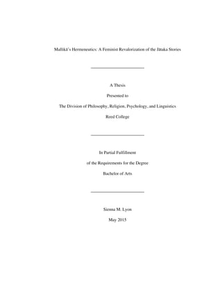 Mallikā’s Hermeneutics: A Feminist Revalorization of the Jātaka Stories
A Thesis
Presented to
The Division of Philosophy, Religion, Psychology, and Linguistics
Reed College
In Partial Fulfillment
of the Requirements for the Degree
Bachelor of Arts
Sienna M. Lyon
May 2015
 
