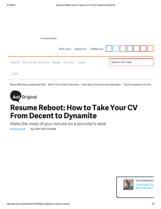 6/15/2015 Resume Reboot: How to Take Your CV From Decent to Dynamite
http://jobs.aol.com/articles/2015/04/30/tips­to­get­your­resume­noticed/ 1/8
AOL.com About Us Follow Us :
InPartnershipWith
Search Aol JobsSearch
Jobs
Get Hired At Work News Stories Video
Most-Effective Leadership Skill Best Time to Be Productive How Much Doctors Actually Make Top Occupations for 50+
Shelley Huber Apr 30th 2015 11:44AM
Resume Reboot: How to Take Your CV
From Decent to Dynamite
Make the most of your minute on a recruiter's desk
RECOMMENDED FOR 
Colorado Court: Wo
Be Fired for Using P
 
