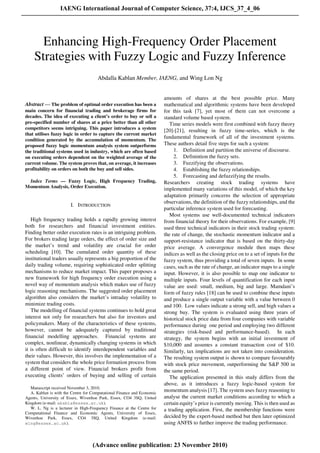 Abstract — The problem of optimal order execution has been a
main concern for financial trading and brokerage firms for
decades. The idea of executing a client’s order to buy or sell a
pre-specified number of shares at a price better than all other
competitors seems intriguing. This paper introduces a system
that utilises fuzzy logic in order to capture the current market
condition generated by the accumulation of momentum. The
proposed fuzzy logic momentum analysis system outperforms
the traditional systems used in industry, which are often based
on executing orders dependent on the weighted average of the
current volume. The system proves that, on average, it increases
profitability on orders on both the buy and sell sides.
Index Terms — Fuzzy Logic, High Frequency Trading,
Momentum Analysis, Order Execution.
I. INTRODUCTION
High frequency trading holds a rapidly growing interest
both for researchers and financial investment entities.
Finding better order execution rates is an intriguing problem.
For brokers trading large orders, the effect of order size and
the market’s trend and volatility are crucial for order
scheduling [10]. The cumulated order quantity of these
institutional traders usually represents a big proportion of the
daily trading volume, requiring sophisticated order splitting
mechanisms to reduce market impact. This paper proposes a
new framework for high frequency order execution using a
novel way of momentum analysis which makes use of fuzzy
logic reasoning mechanisms. The suggested order placement
algorithm also considers the market’s intraday volatility to
minimize trading costs.
The modelling of financial systems continues to hold great
interest not only for researchers but also for investors and
policymakers. Many of the characteristics of these systems,
however, cannot be adequately captured by traditional
financial modelling approaches. Financial systems are
complex, nonlinear, dynamically changing systems in which
it is often difficult to identify interdependent variables and
their values. However, this involves the implementation of a
system that considers the whole price formation process from
a different point of view. Financial brokers profit from
executing clients’ orders of buying and selling of certain
Manuscript received November 3, 2010.
A. Kablan is with the Centre for Computational Finance and Economic
Agents, University of Essex, Wivenhoe Park, Essex, CO4 3SQ, United
Kingdom (e-mail: akabla@essex.ac.uk).
W. L. Ng is a lecturer in High-Frequency Finance at the Centre for
Computational Finance and Economic Agents, University of Essex,
Wivenhoe Park, Essex, CO4 3SQ, United Kingdom (e-mail:
wlng@essex.ac.uk).
amounts of shares at the best possible price. Many
mathematical and algorithmic systems have been developed
for this task [7], yet most of them can not overcome a
standard volume based system.
Time series models were first combined with fuzzy theory
[20]-[21], resulting in fuzzy time-series, which is the
fundamental framework of all of the investment systems.
These authors detail five steps for such a system:
1. Definition and partition the universe of discourse.
2. Definintion the fuzzy sets.
3. Fuzzifying the observations.
4. Establishing the fuzzy relationships.
5. Forecasting and defuzzifying the results.
Researchers creating stock trading systems have
implemented many variations of this model, of which the key
adaptation primarily concerns the selection of appropriate
observations, the definition of the fuzzy relationships, and the
particular inference system used for forecasting.
Most systems use well-documented technical indicators
from financial theory for their observations. For example, [9]
used three technical indicators in their stock trading system:
the rate of change, the stochastic momentum indicator and a
support-resistance indicator that is based on the thirty-day
price average. A convergence module then maps these
indices as well as the closing price on to a set of inputs for the
fuzzy system, thus providing a total of seven inputs. In some
cases, such as the rate of change, an indicator maps to a single
input. However, it is also possible to map one indicator to
multiple inputs. Four levels of quantification for each input
value are used: small, medium, big and large. Mamdani’s
form of fuzzy rules [18] can be used to combine these inputs
and produce a single output variable with a value between 0
and 100. Low values indicate a strong sell, and high values a
strong buy. The system is evaluated using three years of
historical stock price data from four companies with variable
performance during one period and employing two different
strategies (risk-based and performance-based). In each
strategy, the system begins with an initial investment of
$10,000 and assumes a constant transaction cost of $10.
Similarly, tax implications are not taken into consideration.
The resulting system output is shown to compare favourably
with stock price movement, outperforming the S&P 500 in
the same period.
The application presented in this study differs from the
above, as it introduces a fuzzy logic-based system for
momentum analysis [17]. The system uses fuzzy reasoning to
analyse the current market conditions according to which a
certain equity’s price is currently moving. This is then used as
a trading application. First, the membership functions were
decided by the expert-based method but then later optimized
using ANFIS to further improve the trading performance.
Enhancing High-Frequency Order Placement
Strategies with Fuzzy Logic and Fuzzy Inference
Abdalla Kablan Member, IAENG, and Wing Lon Ng
IAENG International Journal of Computer Science, 37:4, IJCS_37_4_06
(Advance online publication: 23 November 2010)
______________________________________________________________________________________
 