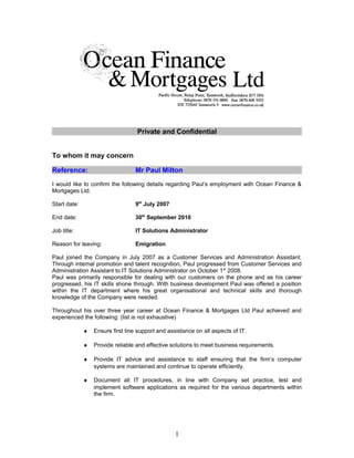 Private and Confidential
To whom it may concern
Reference: Mr Paul Milton
I would like to confirm the following details regarding Paul’s employment with Ocean Finance &
Mortgages Ltd.
Start date: 9th
July 2007
End date: 30th
September 2010
Job title: IT Solutions Administrator
Reason for leaving: Emigration
Paul joined the Company in July 2007 as a Customer Services and Administration Assistant.
Through internal promotion and talent recognition, Paul progressed from Customer Services and
Administration Assistant to IT Solutions Administrator on October 1st
2008.
Paul was primarily responsible for dealing with our customers on the phone and as his career
progressed, his IT skills shone through. With business development Paul was offered a position
within the IT department where his great organisational and technical skills and thorough
knowledge of the Company were needed.
Throughout his over three year career at Ocean Finance & Mortgages Ltd Paul achieved and
experienced the following: (list is not exhaustive)
♦ Ensure first line support and assistance on all aspects of IT.
♦ Provide reliable and effective solutions to meet business requirements.
♦ Provide IT advice and assistance to staff ensuring that the firm’s computer
systems are maintained and continue to operate efficiently.
♦ Document all IT procedures, in line with Company set practice, test and
implement software applications as required for the various departments within
the firm.
1
 