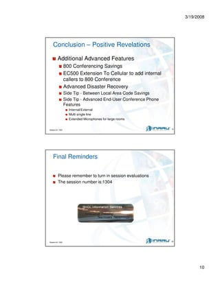 3/19/2008
10
Session #: 1304 19
Conclusion – Positive Revelations
Additional Advanced Features
800 Conferencing Savings
EC500 Extension To Cellular to add internal
callers to 800 Conference
Advanced Disaster Recovery
Side Tip - Between Local Area Code Savings
Side Tip - Advanced End-User Conference Phone
Features
Internal/External
Multi single line
Extended Microphones for large rooms
Session #: 1304 20
Final Reminders
Please remember to turn in session evaluations
The session number is:1304
 