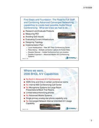 3/19/2008
3
Session #: 1304 5
First Steps and Foundation -The Road to Full VoIP
and Combining Advanced Converged Networking
capabilities to create best possible Audio/Visual
Conferencing: What we knew we had to do…
Research and Evaluate Products
Measuring ROI
Avoiding QoS Issues
Evaluating Current Infrastructure
Designing Topology
Implementation Plan
Local Headquarters – New 36th Floor Conferencing Center
Redundancy – Multiple connection options for Audio/Video
Disaster Recover – Initiate Conference from any location
Satellite Expansion – Advanced Mobile A/V Conferencing
Systems
Session #: 1304 6
Where we were…
2006 BHGL A/V Capabilities
No Built-In Advanced A/V Conferencing
ISDN Only and Only in certain conference rooms
No internal 800 Conferencing Call Center
No Microphone Systems for Large Room
Presentations/Mock Trial Rooms
Limited teleconferencing phones
No Advanced Mobile Systems
Single primary analog star phone capability only
No Converged Network Internal Unlimited A/V Usage
Capability
 