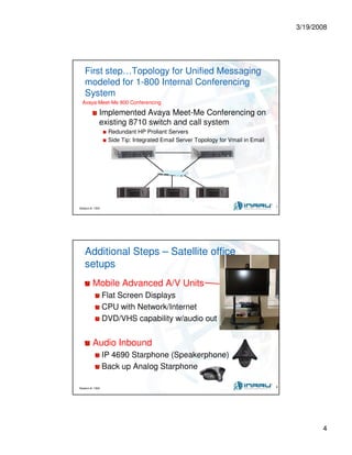 3/19/2008
4
Session #: 1304 7
First step…Topology for Unified Messaging
modeled for 1-800 Internal Conferencing
System
Avaya Meet-Me 800 Conferencing
Implemented Avaya Meet-Me Conferencing on
existing 8710 switch and call system
Redundant HP Proliant Servers
Side Tip: Integrated Email Server Topology for Vmail in Email
Session #: 1304 8
Additional Steps – Satellite office
setups
Mobile Advanced A/V Units
Flat Screen Displays
CPU with Network/Internet
DVD/VHS capability w/audio out
Audio Inbound
IP 4690 Starphone (Speakerphone)
Back up Analog Starphone
 