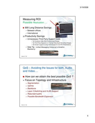 3/19/2008
5
Session #: 1304 9
Measuring ROI
Possible Realization…..
800 Long Distance Savings
Between offices
International
Productivity Savings
Unnecessary Third Party Support Costs
No Excessive Video Web Conferencing Charges
No Third Party Deposition or Training Video/Audio Recording Charges
No IS team support to setup Technologies for Conf Rm Presentations
Side Tip - Unified Messaging (Voicemail in Email/on
Blackberry)
Session #: 1304 10
QoS – Avoiding the Issues for both, Audio
and Video….
How can we obtain the best possible QoS ?
Focus on Topology and Infrastructure
Segmentation
Uplinks
Backbone
Layer 3 Switching and VLAN Support
Redundant paths
Possible Bandwidth Expansion
 