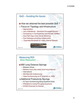 3/19/2008
9
Session #: 1304 17
QoS – Avoiding the Issues
How we obtained the best possible QoS ?
Focus on Topology and Infrastructure
Segmentation
Join at Backbone – Advanced Converged Solution
Consistency in Full Duplexing (and Hardset 100Mbs)
Dual Path Cajun Core Server Switching
Dual Gateways providing multiple paths
Expanded Bandwidth for Video (Internet Speeds)
Session #: 1304 18
Measuring ROI
More Realization…..
800 Long Distance Savings
Between offices
Between local area codes (local long distance)
International
800 Meet Me Conferencing
Video Conferencing via IP (Internet) vs. ISDN
Additional Productivity Savings
IS Team Conferencing Setup Overtime Costs
IPSoftphone (Using PC/Laptop as phone)
EC500 (Extension to Cellular)
 